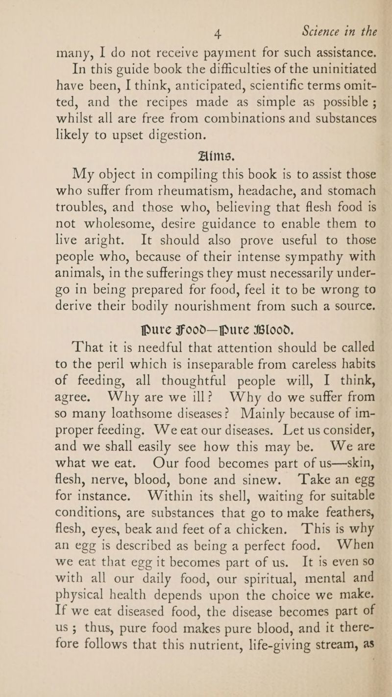 many, I do not receive payment for such assistance. In this guide book the difficulties of the uninitiated have been, I think, anticipated, scientific terms omit- ted, and the recipes made as simple as _ possible ; whilst all are free from combinations and substances likely to upset digestion. Aims, My object in compiling this book is to assist those who suffer from rheumatism, headache, and stomach troubles, and those who, believing that flesh food is not wholesome, desire guidance to enable them to live aright. It should also prove useful to those people who, because of their intense sympathy with animals, in the sufferings they must necessarily under- go in being prepared for food, feel it to be wrong to derive their bodily nourishment from such a source. Pure Food—Pure Blood, That it is needful that attention should be called to the peril which is inseparable from careless habits of feeding, all thoughtful people will, I think, agree. Why are we ill? Why do we suffer from so many loathsome diseases? Mainly because of im- proper feeding. We eat our diseases. Let us consider, and we shall easily see how this may be. Weare what we eat. Our food becomes part of us—skin, flesh, nerve, blood, bone and sinew. ‘Take an egg for instance. Within its shell, waiting for suitable conditions, are substances that go to make feathers, flesh, eyes, beak and feet of a chicken. This is why an egg is described as being a perfect food. When we eat that egg it becomes part of us. It is even so with all our daily food, our spiritual, mental and physical health depends upon the choice we make. If we eat diseased food, the disease becomes part of us 3 thus, pure food makes pure blood, and it there- fore follows that this nutrient, life-giving stream, as