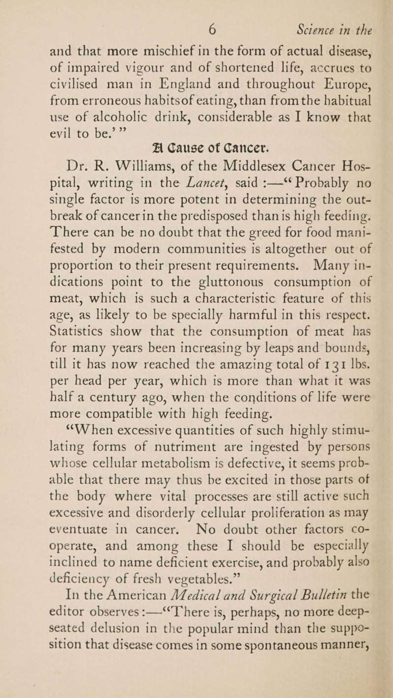 and that more mischief in the form of actual disease, of impaired vigour and of shortened life, accrues to civilised man in England and throughout Europe, from erroneous habitsof eating, than from the habitual use of alcoholic drink, considerable as I know that evil to be.’ ” A Cause of Cancer. Dr. R. Williams, of the Middlesex Cancer Hos- pital, writing in the Lancet, said :—‘‘ Probably no single factor is more potent in determining the out- break of cancer in the predisposed than is high feeding. There can be no doubt that the greed for food mani- fested by modern communities is altogether out of proportion to their present requirements. Many in- dications point to the gluttonous consumption of meat, which is such a characteristic feature of this age, as likely to be specially harmful in this respect. Statistics show that the consumption of meat has for many years been increasing by leaps and bounds, till it has now reached the amazing total of 131 lbs. per head per year, which is more than what it was half a century ago, when the conditions of life were more compatible with high feeding. *““W hen excessive quantities of such highly stimu- Jating forms of nutriment are ingested by persons whose cellular metabolism is defective, it seems prob- able that there may thus be excited in those parts of the body where vital processes are still active such excessive and disorderly cellular proliferation as may eventuate in cancer. No doubt other factors co- operate, and among these I should be especially inclined to name deficient exercise, and probably also deficiency of fresh vegetables.” In the American AZedical and Surgical Bulletin the editor observes :—-““There is, perhaps, no more deep- seated delusion in the popular mind than the suppo- sition that disease comes in some spontaneous manner,
