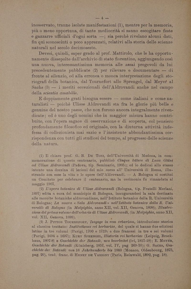 AR inosservato, tranne isolate manifestazioni (1), mentre per la memoria, più o meno opportuna, di tante mediocrità si sanno escogitare feste e gazzarre ufficiali d’ogni sorta —; sia perchè rivelano alcuni dati, naturali nel secolo decimosesto. Devesi, quindi, saper grado al prof. Mattirolo, che le ha opportu- una nuova, interessantissima memoria alle assai pregevoli da lui precedentemente pubblicate (2) per rilevare e documentare — di fronte al silenzio, od alla erronea o monca interpretazione degli sto- riografi della botanica, dal Tournefort allo Sprengel, dal Meyer al Sachs (3) — i meriti eccezionali dell’Aldrovandi anche nel campo della scientia amabilis. E doppiamente grati bisogna essere — come italiani e come na- turalisti — poichè Ulisse Aldrovandi sta fra le glorie più belle e genuine del nostro paese, che non furono ancora integralmente riven- dicate; ed è uno degli uomini che in maggior misura hanno contri- . buito, con l’opera sagace di osservazione e di scoperta, col pensiero profondamente filosofico ed originale, con la diuturna attività inde- fessa di collezionista mai sazio e l’insistente abbondantissima cor- rispondenza con tutti gli studiosi del tempo, al progresso delle scienze della natura. (1) Il chiaro prof. G. B. DE Toni, dell’Università di Modena, in com- ad Ulisse Aldrovandi (Padova, tip. Seminaric, 1905); ed io dedicai allo stesso intento una dozzina di lezioni del mio corso all’ Università di Roma, illu- strando con esse la vita e le opere dell’Aldrovandi. — A Bologna si costituì un Comitato per celebrare il centenario, ma la cerimonia fu rimandata al maggio 1907. (2) L’opera botanica di Ulisse Aldrovandi (Bologna, tip. Fratelli Merlani, 1897) edita a cura del municipio di Bologna, inaugurandosi la sala destinata alle raccolte botaniche aldrovandiane, nell’Istituto botanico della R. Università di Bologna; La nuova « Sala Aldrovandi » mnell’Istituto botanico della R. Uni- versità di Bologna (in Malpighia, anno XII, vol. XII, Genova, 1898);. IMZustra- zione del primo volume dell’erbario di Ulisse Aldrovandi, (in I RiROAa anno XII, vol. XII, Genova, 1898). (5) J. Pirton TOURNEFORT, /sagoge în rem erbariam, introduzione storica al classico trattato: Instifutiones rei herdbariae, del quale si hanno due edizioni latine in tre volumi (Parigi, 1700 e 1719) e due francesi in tre e sei volumi (Parigi, 1694 e 1697); Kurt SPRENGEL, Historia rei herbariae (Leipzig, Brock- haus, 1807-8) e Geschichte der Botanik, neu beardettet (ivi, 1817-18); E. MEYER, Geschichte der Botanik (Kònisberg, 1857, vol. IV, pag 269-70); G. SacHs, Ges- chichte der Botanilk von 16 Jahrhunderts bis 1860 (Monaco, Oldenbourg, 1875, pag. 20), trad, franc. di HENRY DE VARIGNY (Paris, Reinwald, 1892, pag. 18).
