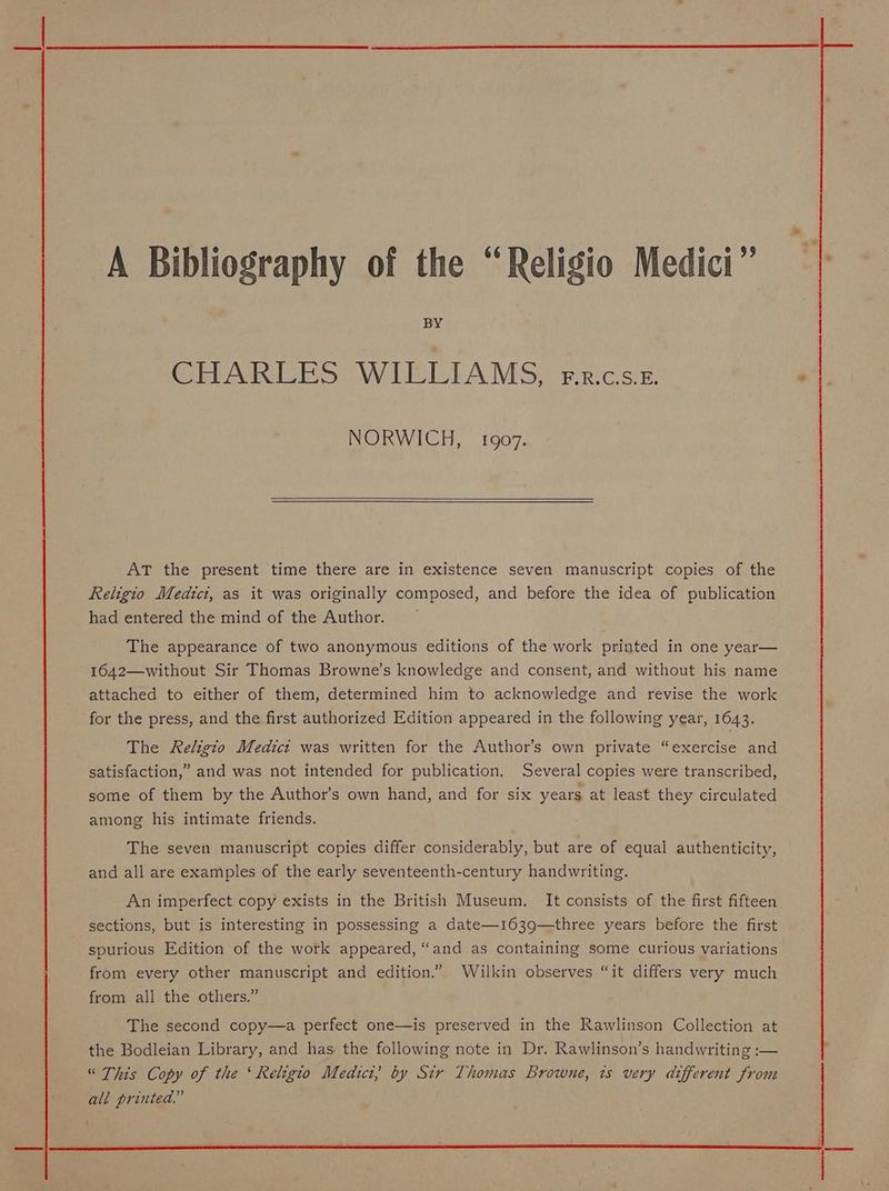 A Bibliography of the “Religio Medici” BY CHARLES WILLIAMS, rr.cs.ez. NORWICH, 1907. AT the present time there are in existence seven manuscript copies of the Religio Medici, as it was originally composed, and before the idea of publication had entered the mind of the Author. The appearance of two anonymous editions of the work printed in one year— 1642—without Sir Thomas Browne’s knowledge and consent, and without his name attached to either of them, determined him to acknowledge and revise the work for the press, and the first authorized Edition appeared in the following year, 1643. The Religio Medict was written for the Author’s own private “exercise and satisfaction,” and was not intended for publication. Several copies were transcribed, some of them by the Author’s own hand, and for six years at least they circulated among his intimate friends. The seven manuscript copies differ considerably, but are of equal authenticity, and all are examples of the early seventeenth-century handwriting. An imperfect copy exists in the British Museum. It consists of the first fifteen sections, but is interesting in possessing a date—1639—three years before the first spurious Edition of the work appeared, “and as containing some curious variations from every other manuscript and edition.” Wilkin observes “it differs very much from all the others.” The second copy—a perfect one—is preserved in the Rawlinson Collection at the Bodleian Library, and has the following note in Dr. Rawlinson’s handwriting :— “ This Copy of the ‘ Religio Medict, by Sir Thomas Browne, 1s very different from all printed.”