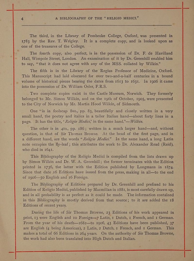 nnn ee LEE EEE 4 A BIBLIOGRAPHY OF THE “ RELIGIO MEDICI.” The third, in the Library of Pembroke College, Oxford, was presented in 1783 by the Rev. T. Wrigley. It is a complete copy, and is looked upon as one of the treasures of the College. The fourth copy, also perfect, is in the possession of Dr. F. de Havilland Hall, Wimpole Street, London. An examination of it by Dr. Greenhill enabled him to say, “that it does not agree with any of the MSS. collated by Wilkin.” The fifth is in the Library of the Regius Professor of Medicine, Oxford. This Manuscript had laid obscured for over two-and-a-half centuries in a bound volume of historical pieces bearing the dates from 1613 to 1631. In 1906 it came into the possession of Dr. William Osler, F.R.S. Two complete copies exist in the Castle Museum, Norwich. They formerly belonged to Mr. Simon Wilkin, and on the Igth of October, 1905, were presented to the City of Norwich by Mr. Martin Hood Wilkin, of Sidmouth. One “is in foolscap 8vo., pp. 83, beautifully and closely written in a very small hand, the poetry and italics in a taller Italian hand—about forty lines in a page. It has the title, ‘ Re/zgzo Medict,; in the same hand.”— Walkin. The other is in 4to., pp. 186; written in a much larger hand—and, without question, in that of Sir Thomas Browne. At the head of the first page, and in a different hand, are the words “ Reltgio Medict.” In the same hand, a long Latin note occupies the fly-leaf; this attributes the work to Dr. Alexander Read (Reid), who died in 1641. This Bibliography of the Religio Medici is compiled from the lists drawn up by Simon Wilkin and Dr. W. A. Greenhill; the former terminates with the Edition printed in 1736, the latter with the Edition published by Longmans in 1874. Since that date 16 Editions have issued from the press, making in all—to the end of 1906—50 English and 16 Foreign. The Bibliography of Editions prepared by Dr. Greenhill and prefixed to his Edition of Religio Medici, published by Macmillan in 1881, is most carefully drawn up, and in all probability is as perfect as it could be made. The information contained in this Bibliography is mostly derived from that source; to it are added the 18 Editions of recent years. During the life of Sir Thomas Browne, 23 Editions of his work appeared in print, 13 were English and 10 Foreign—7 Latin, 1 Dutch, 1 French, and 1 German. From the year of his death—1682—to 1906, 43 Editions have been published, 37 are English (4 being American), 2 Latin, 2 Dutch, 1 French, and 1 German. This makes a total of 66 Editions in 264 years. On the authority of Sir Thomas Browne, the work had also been translated into High Dutch and Italian.