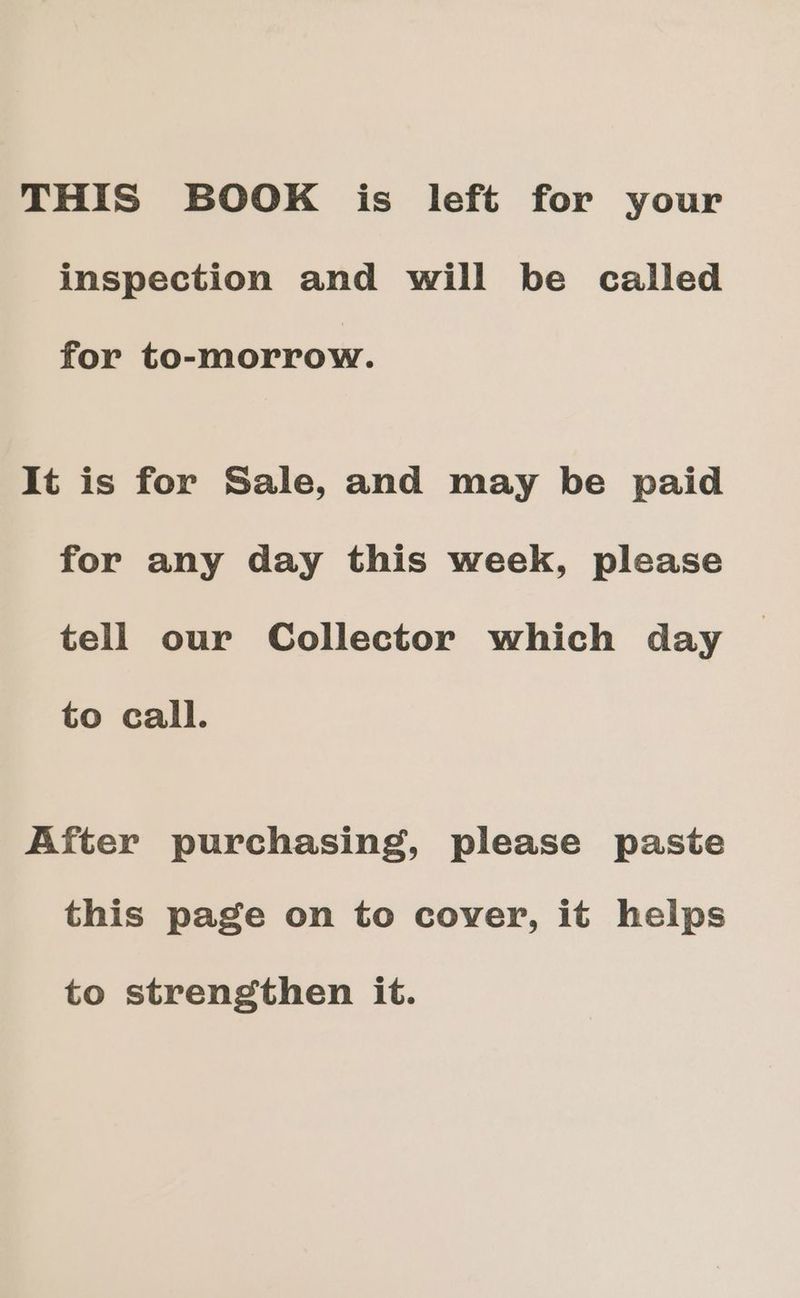 THIS BOOK is left for your inspection and will be called for to-morrow. It is for Sale, and may be paid for any day this week, please tell our Collector which day to call. After purchasing, please paste this page on to cover, it helps to strengthen it.