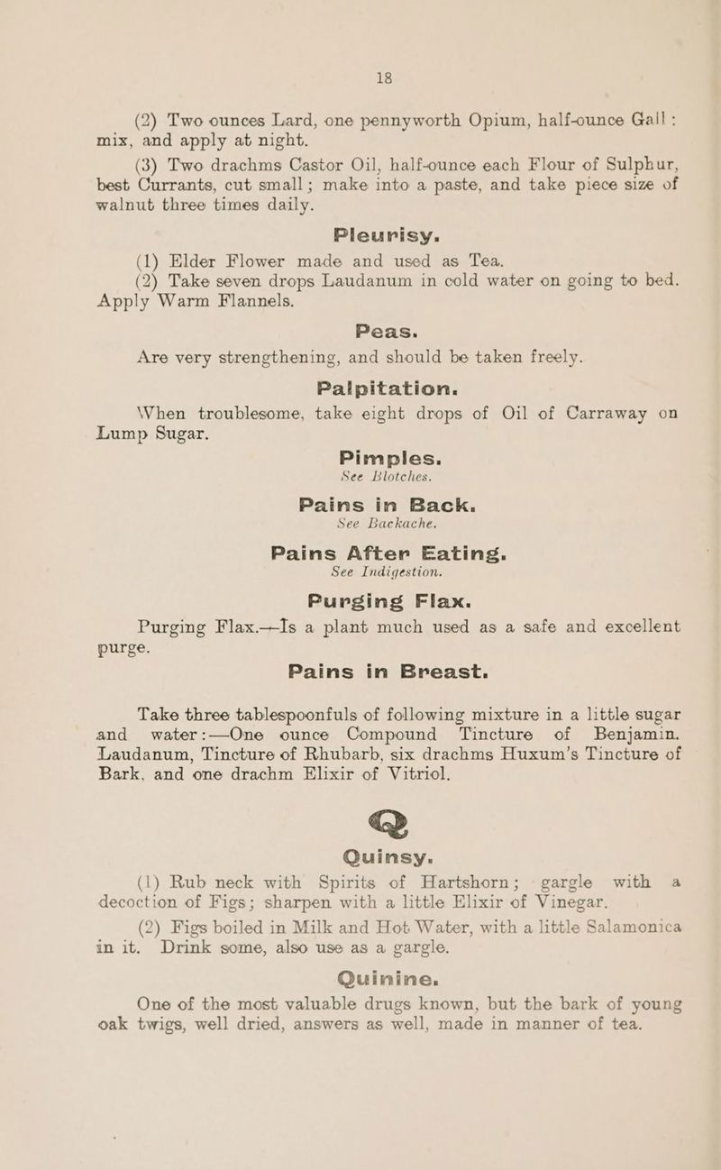 (2) Two ounces Lard, one pennyworth Opium, half-ounce Gall : mix, and apply at night. (3) Two drachms Castor Oil, half-ounce each Flour of Sulphur, best Currants, cut small; make into a paste, and take piece size of walnut three times daily. Pleurisy. (1) Elder Flower made and used as Tea. (2) Take seven drops Laudanum in cold water on going to bed. Apply Warm Flannels. Peas. Are very strengthening, and should be taken freely. Palpitation. \When troublesome, take eight drops of Oil of Carraway on Lump Sugar. Pimples. See Blotches. Pains in Back. See Backache. Pains After Eating. See Indigestion. Purging Flax. Purging Flax.—Is a plant much used as a safe and excellent purge. Pains in Breast. Take three tablespoonfuls of following mixture in a little sugar and water:—One ounce Compound Tincture of Benjamin. Laudanum, Tincture of Rhubarb, six drachms Huxum’s Tincture of Bark, and one drachm Elixir of Vitriol. Q Quinsy. (1) Rub neck with Spirits of Hartshorn; gargle with a decoction of Figs; sharpen with a little Elixir of Vinegar. (2) Figs boiled in Milk and Hot Water, with a little Salamonica in it. Drink some, also use as a gargle. Quinine. One of the most valuable drugs known, but the bark of young oak twigs, well dried, answers as well, made in manner of tea.