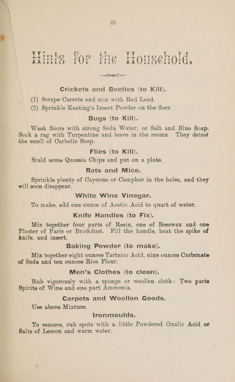 nfs for the Household, —<S0a > Crickets and Beetles (to Kill). {1) Scrape Carrots and mix with Red Lead. (2) Sprinkle Keating’s Insect Powder on the floor. Bugs (to Kill). Wash floors with strong Soda Water, or Salt and Blue Soap. Soak a rag with Turpentine and leave in the rooms. They detest the smell of Carbolic Soap. Flies (to Kill). Scald some Quassia Chips and put on a plate. Rats and Mice. Sprinkle plenty of Cayenne or Camphor in the holes, and they will soon disappear. White Wine Vinegar. To make, add one ounce of Acetic Acid to quart of water. Knife Handles (to Fix). Mix together four parts of Resin, one of Beeswax and one Plaster of Paris or Brickdust. Fill the handle, heat the spike of knife, and insert. Baking Powder (to make). Mix together eight ounces Tartaric Acid, nine ounces Carbonate of Soda and ten ounces Rice Flour. Men’s Clothes (to clean). Rub vigorously with a sponge or woollen cloth: Two parte Spirits of Wine and one part Ammonia. Carpets and Woollen Goods. Use above Mixture. lronmoulds. To remove, rub spots with a little Powdered Oxalic Acid or Salts of Lemon and warm water.