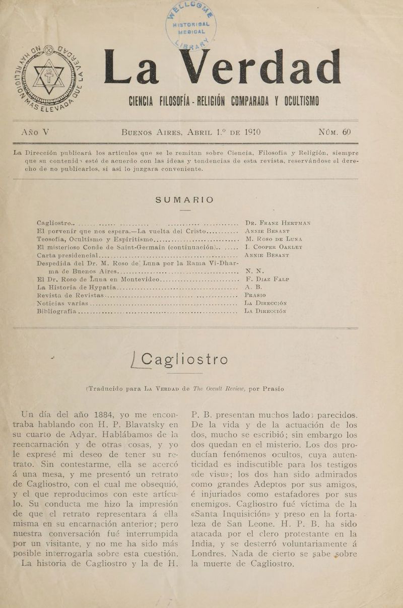 e ' E 1 Núm. 60 SUMARIO A E a ia E E E Dr. Franz HeERTMAN El porvenir que nos espera.—La vuelta del Cristo........... ANNIE BESANT MONTO: Uenikismo y ESpPITILÍSIIO ¿rico oondsonccconcisa roo M. |Roso DE LuNaA El misterioso Conde de Saint-Germain (continuación)... ..... Il. CooPeER OAKLEY A OE CA A A A ANNIE BESANT Despedida del Dr. M. Roso de: Luna por la Rama Vi-Dhar- TE EE LAO A A NN. MED: oso de huna en Montevideo.........ooocooooccono o...» F. Diaz FaLpP O O Aj B. A E O PRASIO O E a A NI La DIRECCIÓN ¡DIDIOSrTatia........ e A A O a NA RS LA DirECCIÓN Un día del año 1884, yo me encon- traba hablando con H. P. Blavatsky en su cuarto de Adyar. Hablábamos de la reencarnación y de otras cosas, y yo le expresé mi deseo de tener su re- trato. Sin contestarme, ella se acercó á una mesa, y me presentó un retrato de Cagliostro, con el cual me obsequió, y el que reproducimos con este artícu- lo. Su conducta me hizo la impresión de que el retrato representara á ella misma en su encarnación anterior; pero nuestra conversación fué interrumpida por un visitante, y no me ha sido más posible interrogarla sobre esta cuestión. La historia de Cagliostro y la de H. P. B. presentan muchos lado parecidos, De la vida y de la actuación de los dos, mucho se escribió; sin embargo los dos quedan en el misterio. Los dos pro- ducían fenómenos ocultos, cuya auten- ticidad es indiscutible para los testigos «de visu»; los dos han sido admirados como grandes Adeptos por sus amigos, é injuriados como estafadores por sus enemigos. Cagliostro fué víctima de la «Santa Inquisición» y preso en la forta- leza «de Sañ Leone. H. P. B. ha sido atacada por el clero protestante en la India, y se desterró voluntariamente á Londres. Nada de cierto se sabe sobre la muerte de Cagliostro.