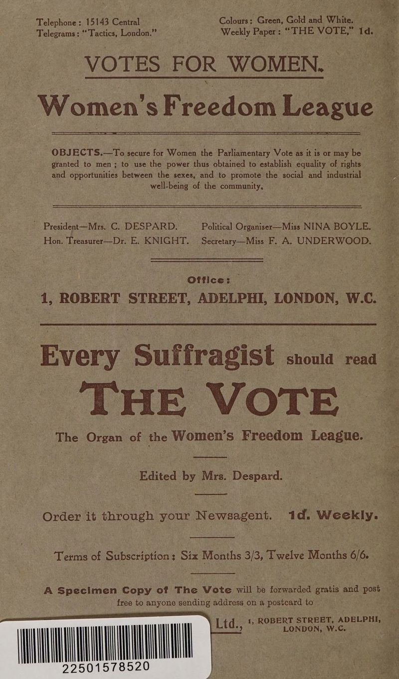 “Green: Gold and White. Telephone: 15143 Central Colours: “THE VOTE, tee f Telegrams ; ‘‘ Tactics, London.” Weekly Paper : VOTES FOR WOMEN. OBJECTS.—To secure for Women the Parliamentary Vote as it is or may be granted to men; to use the power thus obtained to establish equality of rights and opportunities between the sexes, and to promote the social and industrial — well-being of the community, Hon. Treasurer—Dr, E. KNIGHT. Secretary—Miss F. A. UNDERWOOD. Office: | 1, ROBERT STREET, ADELPHI, LONDON, W. ee ss VOTE The Organ of the Women’s Freedom League. Edited by Mrs. Despard. | Terms of Subscription: Six Months a Twelve Months 6/6. - A Specimen Copy of The Vote will be fonwariod gratis and BOSE free to anyone sending address on a postcard to TO 1, ROBERT STREET, ADELPHI, LONDON, W.C. Ltd.,