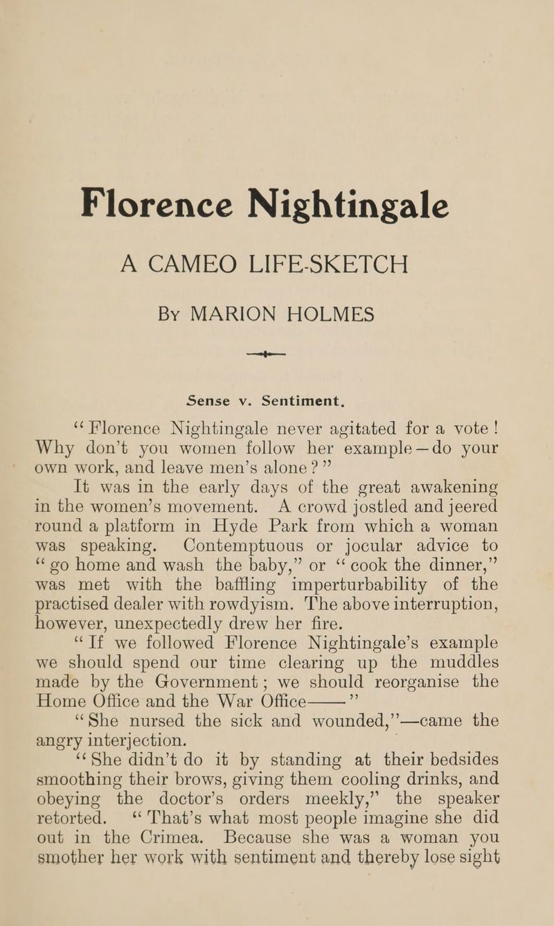 Florence Nightingale A CAMEO LIFE-SKETCH By MARION HOLMES eee Sense v. Sentiment, ‘Florence Nightingale never agitated for a vote! Why don’t you women follow her example—do your own work, and leave men’s alone ?” It was in the early days of the great awakening in the women’s movement. A crowd jostled and jeered round a platform in Hyde Park from which a woman was speaking. Contemptuous or jocular advice to ‘““¢o home and wash the baby,” or “‘ cook the dinner,” was met with the baffling imperturbability of the practised dealer with rowdyism. The above interruption, however, unexpectedly drew her fire. “Tf we followed Florence Nightingale’s example we should spend our time clearing up the muddles made by the Government; we should reorganise the Home Office and the War Office “She nursed the sick and wounded,’—came the angry interjection. ) ‘‘She didn’t do it by standing at their bedsides smoothing their brows, giving them cooling drinks, and obeying the doctor’s orders meekly,” the speaker retorted. ‘‘'That’s what most people imagine she did out in the Crimea. Because she was a woman you smother her work with sentiment and thereby lose sight