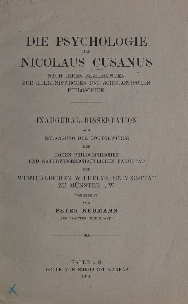 DIE PSYCHOLOGIE NICOLAUS CUSANUS NACH IHREN BEZIEHUNGEN ZUR HELLENISTISCHEN UND SCHOLASTISCHEN | PHILOSOPHIE. INAUGURAL-DISSERTATION ZUR - ERLANGUNG DER DOKTORWÜRDE DER HOHEN PHILOSOPHISCHEN & UND NATURWISSENSCHAFTLICHEN FAKULTAT DER WESTFÄLISCHEN WILHELMS- UNIVERSITÄT ZU MÜNSTER 1 W. VORGELEGT VON PETER NEUMANN AUS PLATTEN (RHEINLAND) HALLE a.S. DRUCK VON EHRHARDT KARRAS 1912. e