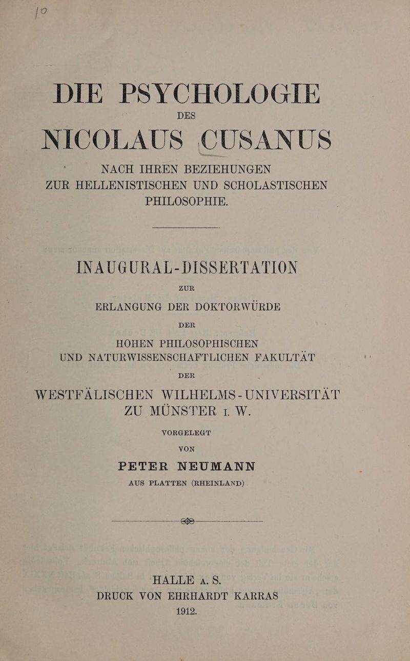 NICOLAUS CUSANUS NACH IHREN BEZIEHUNGEN ZUR HELLENISTISCHEN UND SCHOLASTISCHEN PHILOSOPHIE. INAUGURAL-DISSERTATION ZUR ERLANGUNG DER DOKTORWÜRDE DER HOHEN PHILOSOPHISCHEN UND NATURWISSENSCHAFTLICHEN FAKULTÄT DER WESTFÄLISCHEN WILHELMS- UNIVERSITÄT ZU MÜNSTER ıW. VORGELEGT VON PETER NEUMANN AUS PLATTEN (RHEINLAND) HALLE a.S. DRUCK VON EHRHARDT KARRAS 1912.