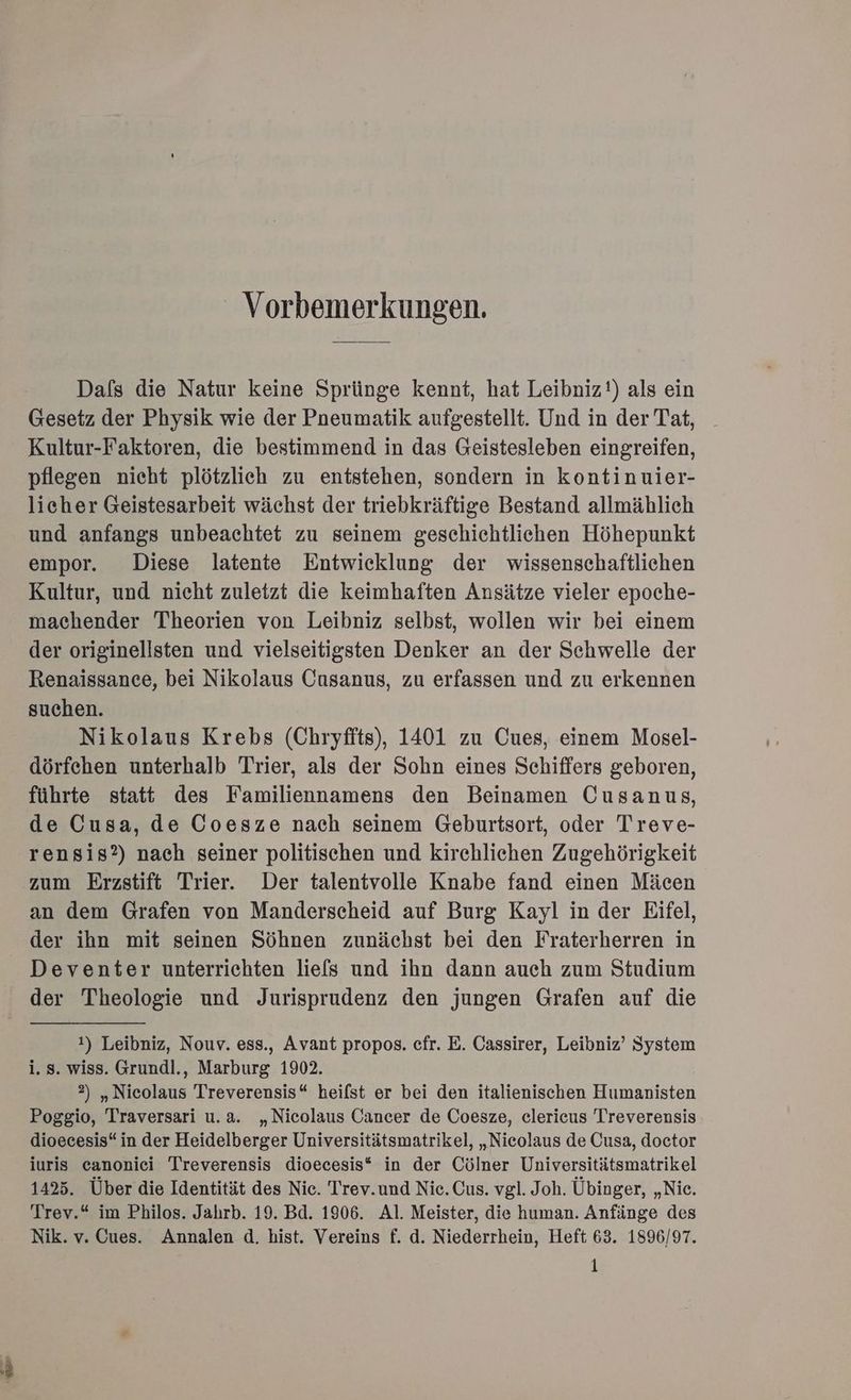 Vorbemerkungen. Dafs die Natur keine Sprünge kennt, hat Leibniz!) als ein Gesetz der Physik wie der Pneumatik aufgestellt. Und in der Tat, Kultur-Faktoren, die bestimmend in das Geistesleben eingreifen, pflegen nicht plötzlich zu entstehen, sondern in kontinuier- licher Geistesarbeit wächst der triebkräftige Bestand allmählich und anfangs unbeachtet zu seinem geschichtlichen Höhepunkt empor. Diese latente Entwicklung der wissenschaftlichen Kultur, und nicht zuletzt die keimhaften Ansätze vieler epoche- machender Theorien von Leibniz selbst, wollen wir bei einem der originellsten und vielseitigsten Denker an der Schwelle der Renaissance, bei Nikolaus Cusanus, zu erfassen und zu erkennen suchen. Nikolaus Krebs (Chryfits), 1401 zu Cues, einem Mosel- dörfehen unterhalb Trier, als der Sohn eines Schiffers geboren, führte statt des Familiennamens den Beinamen Cusanus, de Cusa, de Coesze nach seinem Geburtsort, oder Treve- rensis?) nach seiner politischen und kirchliehen Zugehörigkeit zum Erzstift Trier. Der talentvolle Knabe fand einen Mäcen an dem Grafen von Manderscheid auf Burg Kayl in der Eifel, der ihn mit seinen Söhnen zunächst bei den Fraterherren in Deventer unterrichten lies und ihn dann auch zum Studium der Theologie und Jurisprudenz den jungen Grafen auf die 1) Leibniz, Nouv. ess., Avant propos. cefr. E. Cassirer, Leibniz’ System i. s. wiss. Grundl., Marburg 1902. 2) „Nicolaus Treverensis“ heilst er bei den italienischen Humanisten Poggio, Traversari u.a. „Nicolaus Cancer de Coesze, clericus Treverensis dioecesis“ in der Heidelberger Universitätsmatrikel, „Nicolaus de Cusa, doctor iuris canonici Treverensis dioecesis* in der Cölner Universitätsmatrikel 1425. Über die Identität des Nic. Trev.und Nic. Cus. vgl. Joh. Übinger, „Nic. Trev.“ im Philos. Jahrb. 19. Bd. 1906. Al. Meister, die human. Anfänge des Nik. v. Cues. Annalen d. hist. Vereins f. d. Niederrhein, Heft 63. 1896/97.