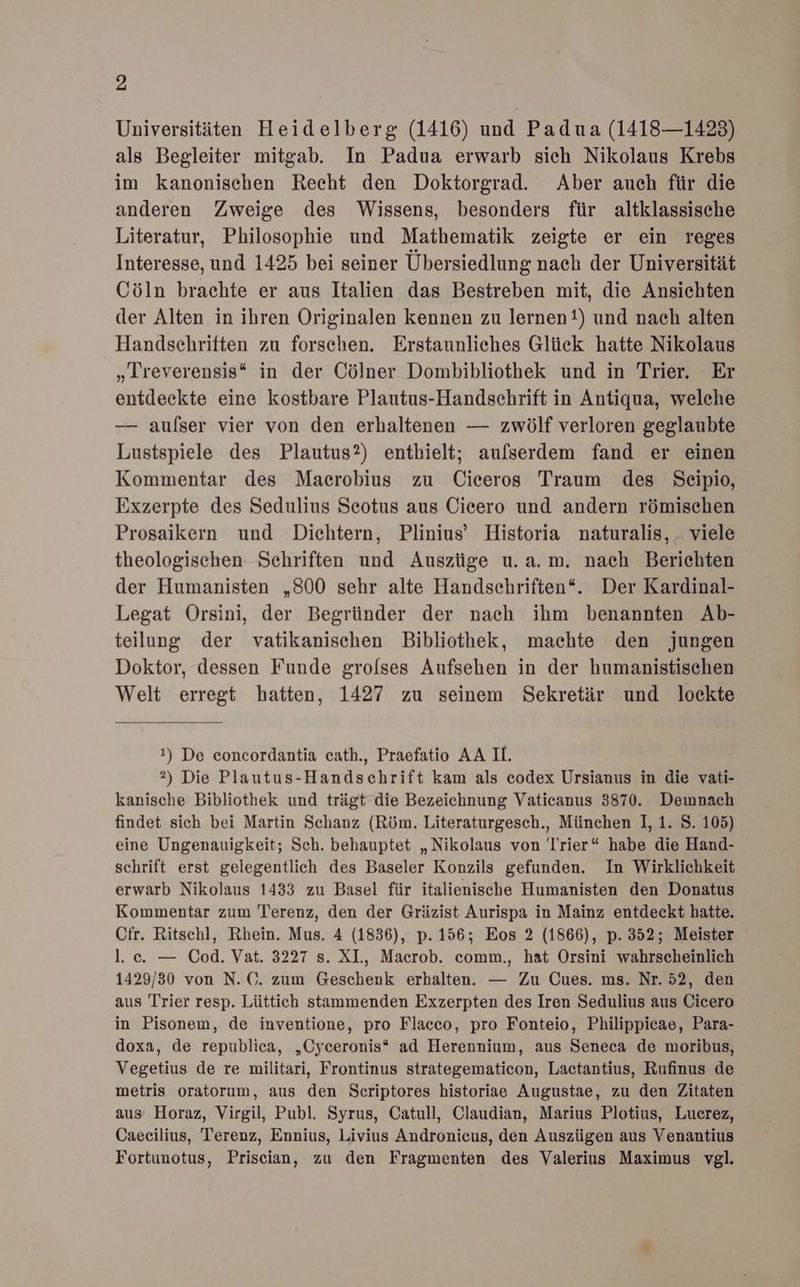 Universitäten Heidelberg (1416) und Padua (1418—1423) als Begleiter mitgab. In Padua erwarb sich Nikolaus Krebs im kanonischen Recht den Doktorgrad. Aber auch für die anderen Zweige des Wissens, besonders für altklassische Literatur, Philosophie und Mathematik zeigte er ein reges Interesse, und 1425 bei seiner Übersiedlung nach der Universität Cöln brachte er aus Italien das Bestreben mit, die Ansichten der Alten in ihren Originalen kennen zu lernen?) und nach alten Handschriften zu forschen. Erstaunliches Glück hatte Nikolaus „LIreverensis* in der Cölner Dombibliothek und in Trier. Er entdeckte eine kostbare Plautus-Handschrift in Antiqua, welche — aulser vier von den erhaltenen — zwölf verloren geglaubte Lustspiele des Plautus?) enthielt; aufserdem fand er einen Kommentar des Maecrobius zu Ciceros Traum des Seipio, Exzerpte des Sedulius Seotus aus Cicero und andern römischen Prosaikern und Dichtern, Plinius’ Historia naturalis, _ viele theologischen Schriften und Auszüge u.a.m. nach Berichten der Humanisten „S00 sehr alte Handschriften‘. Der Kardinal- Legat Orsini, der Begründer der nach ihm benannten Ab- teilung der vatikanischen Bibliothek, machte den jungen Doktor, dessen Funde grolses Aufsehen in der humanistischen Welt erregt hatten, 1427 zu seinem Sekretär und lockte 1) De eoncordantia cath., Praefatio AA II. 2) Die Plautus-Handschrift kam als codex Ursianus in die vati- kanische Bibliothek und trägt die Bezeichnung Vaticanus 3870. Demnach findet sich bei Martin Schanz (Röm. Literaturgesch., München ], 1. S. 105) eine Ungenauigkeit; Sch. behauptet „Nikolaus von Trier“ habe die Hand- schrift erst gelegentlich des Baseler Konzils gefunden. In Wirklichkeit erwarb Nikolaus 1433 zu Basel für italienische Humanisten den Donatus Kommentar zum Terenz, den der Gräzist Aurispa in Mainz entdeckt hatte. Cir. Ritschl, Rhein. Mus. 4 (1836), p. 156; Eos 2 (1866), p. 352; Meister l. c. — Cod. Vat. 3227 s. XL, Macrob. comm., hat Orsini wahrscheinlich 1429/30 von N. C. zum Geschenk erhalten. — Zu Cues. ms. Nr. 52, den aus Trier resp. Lüttich stammenden Exzerpten des Iren Sedulius aus Cicero in Pisonem, de inventione, pro Flacco, pro Fonteio, Philippicae, Para- doxa, de republica, „Cyceronis* ad Herennium, aus Seneca de moribus, Vegetius de re militari, Frontinus strategematicon, Lactantius, Rufinus de metris oratorum, aus den Seriptores historiae Augustae, zu den Zitaten aus Horaz, Virgil, Publ. Syrus, Catull, Claudian, Marius Plotius, Lucrez, Caecilius, Terenz, Ennius, Livius Andronicus, den Auszügen aus Venantius Fortunotus, Priscian, zu den Fragmenten des Valerius Maximus vgl.