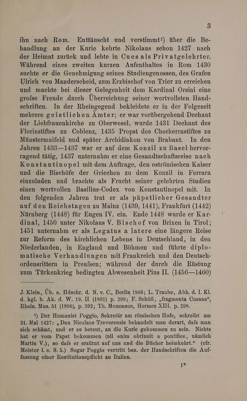 ihn nach Rom. Enttäuscht und verstimmt!) über die Be- handlung an der Kurie kehrte Nikolaus sehon 1427 nach der Heimat zurück und lebte in Cues als Privatgelehrter. Während eines zweiten kurzen Aufenthaltes in Rom 1430 suchte er die Genehmigung seines Studiengenossen, des Grafen Ulrich von Manderscheid, zum Erzbischof von Trier zu erreichen und machte bei dieser Gelegenheit dem Kardinal Orsini eine grolse Freude durch Überreichung seiner wertvollsten Hand- schriften. In der Rheingegend bekleidete er in der Folgezeit mehrere geistlichen Ämter; er war vorübergehend Dechant der Liebfrauenkirehe zu Oberwesel, wurde 1431 Deechant des Florinstiftes zu Coblenz, 1435 Propst des Chorherrnstiftes zu Münstermaifeld und später Archidiakon von Brabant. In den Jahren 1433—1437 war er auf dem Konzil zu Basel hervor- ragend tätig, 1437 unternahm er eine Gesandtschaftsreise nach Konstantinopel mit dem Auftrage, den oströmischen Kaiser und die Bischöfe der Griechen zu dem Konzil in Ferrara einzuladen und brachte als Frucht seiner gelehrten Studien einen wertvollen Basilius-Codex von Konstantinopel mit. In den folgenden Jahren trat er als päpstlicher Gesandter auf den Reichstagen zu Mainz (1439, 1441), Frankfurt (1442) Nürnberg (1448) für Eugen IV. ein. Ende 1448 wurde er Kar- dinal, 1450 unter Nikolaus V. Bischof von Brixen in Tirol; 1451 unternahm er als Legatus a latere eine längere Reise zur Reform des kirchlichen Lebens in Deutschland, in den Niederlanden, in England und Böhmen und führte diplo- matische Verhandlungen mit Frankreich und den Deutsch- ordensrittern in Preufsen; während der durch die Rüstung zum Türkenkrieg bedingten Abwesenheit Pius II. (1456—1460) J. Klein, Üb. e. Hdschr. d. N. v. C., Berlin 1866; L. Traube, Abh. d. I. Kl. d. kgl. b. Ak. d. W. 19. II (1891) p. 299; F. Schöll, „fragmenta Cusana“, Rhein. Mus. 51 (1896), p. 392; Th. Mommsen, Hermes XIII. p. 298. 1) Der Humanist Poggio, Sekretär am römischen Hofe, schreibt am 31. Mai 1427: „Den Nicolaus Treverensis behandelt man derart, dafs man sich schämt, und er es bereut, an die Kurie gekommen zu sein. Nichts hat er vom Papst bekommen (nil enim obtinuit a pontifice, nämlich Martin V.), so dals er erzürnt auf uns und die Bücher heimkehrt.* (cfr. Meister l.c. S.5.) Sogar Poggio vertritt bez. der Handschriften die Auf- fassung einer Restitutionspflicht an Italien. 1*