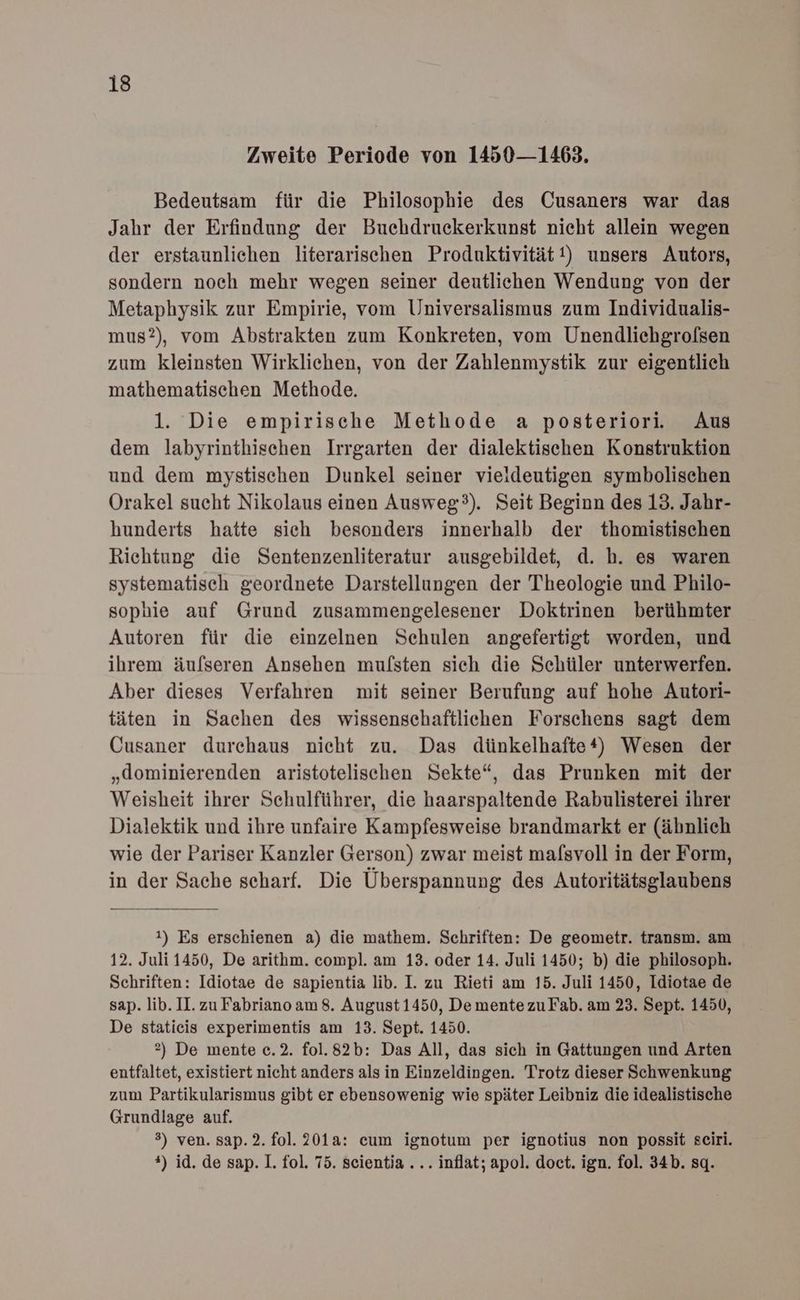 Zweite Periode von 1450 —1463. Bedeutsam für die Philosophie des Cusaners war das Jahr der Erfindung der Buchdruckerkunst nieht allein wegen der erstaunlichen literarischen Produktivität!) unsers Autors, sondern noch mehr wegen seiner deutlichen Wendung von der Metaphysik zur Empirie, vom Universalismus zum Individualis- mus?), vom Abstrakten zum Konkreten, vom Unendlichgrolsen zum kleinsten Wirklichen, von der Zahlenmystik zur eigentlich mathematischen Methode. 1. Die empirische Methode a posteriori. Aus dem labyrinthischen Irrgarten der dialektischen Konstruktion und dem mystischen Dunkel seiner vieldeutigen symbolischen Orakel sucht Nikolaus einen Ausweg’). Seit Beginn des 13. Jahr- hunderts hatte sich besonders innerhalb der thomistischen Richtung die Sentenzenliteratur ausgebildet, d. h. es waren systematisch geordnete Darstellungen der Theologie und Philo- sophie auf Grund zusammengelesener Doktrinen berühmter Autoren für die einzelnen Schulen angefertigt worden, und ihrem äufseren Ansehen mulsten sich die Schüler unterwerfen. Aber dieses Verfahren mit seiner Berufung auf hohe Autori- täten in Sachen des wissenschaftlichen Forschens sagt dem Cusaner durchaus nicht zu. Das dünkelhafte*) Wesen der „dominierenden aristotelischen Sekte“, das Prunken mit der Weisheit ihrer Schulführer, die haarspaltende Rabulisterei ihrer Dialektik und ihre unfaire Kampfesweise brandmarkt er (äbnlich wie der Pariser Kanzler Gerson) zwar meist malsvoll in der Form, in der Sache scharf. Die Überspannung des Autoritätsglaubens 1) Es erschienen a) die mathem. Schriften: De geometr. transm. am 12. Juli 1450, De arithm. compl. am 13. oder 14. Juli 1450; b) die philosoph. Schriften: Idiotae de sapientia lib. I. zu Rieti am 15. Juli 1450, Idiotae de sap. lib. II. zu Fabriano am 8. August 1450, De mentezuFab. am 23. Sept. 1450, De staticis experimentis am 13. Sept. 1450. 2) De mente c.2. fol.82b: Das All, das sich in Gattungen und Arten entfaltet, existiert nicht anders als in Einzeldingen. Trotz dieser Schwenkung zum Partikularismus gibt er ebensowenig wie später Leibniz die idealistische Grundlage auf. 3) ven. sap.2. fol. 201a: cum ignotum per ignotius non possit seiri. *) id. de sap. 1. fol. 75. scientia ... inflat; apol. doct. ign. fol. 34b. sq.
