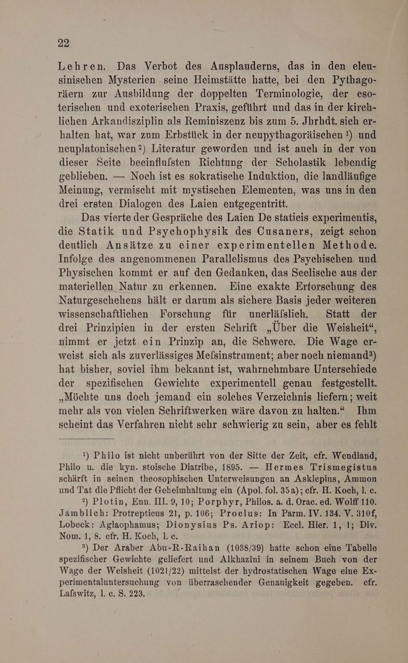 Lehren. Das Verbot des Ausplauderns, das in den eleu- sinischen Mysterien seine Heimstätte hatte, bei den Pythago- räern zur Ausbildung der doppelten Terminologie, der eso- terischen und exoterischen Praxis, geführt und das in der kirch- liehen Arkandisziplin als Reminiszenz bis zum 5. Jbrhdt. sich er- halten hat, war zum Erbstück in der neupythagoräischen !) und neuplatonischen?) Literatur geworden und ist auch in der von dieser Seite beeinflulsten Richtung der Scholastik lebendig geblieben. — Noch ist es sokratische Induktion, die landläufige Meinung, vermischt mit mystischen Elementen, was uns in den drei ersten Dialogen des Laien entgegentritt. Das vierte der Gespräche des Laien De statieis experimentis, die Statik und Psychophysik des Cusaners, zeigt schon deutlich Ansätze zu einer experimentellen Methode. Infolge des angenommenen Parallelismus des Psyehischen und Physischen kommt er auf den Gedanken, das Seelische aus der materiellen Natur zu erkennen. Eine exakte Erforsehung des Naturgeschehens hält er darum als sichere Basis jeder weiteren wissenschaftliehen Forschung für unerläfslich. Statt der drei Prinzipien in der ersten Schrift „Über die Weisheit“, nimmt er jetzt ein Prinzip an, die Schwere. Die Wage er- weist sich als zuverlässiges Melsinstrament; aber noch niemand?) hat bisher, soviel ihm bekannt ist, wahrnehmbare Unterschiede der spezifischen Gewichte experimentell genau festgestellt. „Möchte uns doch jemand ein solches Verzeichnis liefern ; weit mehr als von vielen Schriftwerken wäre davon zu halten.“ Ihm scheint das Verfahren nicht sehr schwierig zu sein, aber es fehlt 1) Philo ist nicht unberührt von der Sitte der Zeit, efr. Wendland, Philo u. die kyn. stoische Diatribe, 1895. — Hermes Trismegistus schärft in seinen theosophischen Unterweisungen an Asklepius, Ammon und Tat die Pflicht der Geheimhaltung ein (Apol. fol. 35a); efr. H. Koch, 1. c. 2) Plotin, Enn. III. 9, 10; Porphyr, Philos. a. d. Orac. ed. Wolff 110. Jamblich: Protreptieus 21, p. 106; Proclus: In Parm. IV. 134. V. 310f, Lobeck: Aglaophamus; Dionysius Ps. Ariop: Eceel. Hier. 1, 1; Div. Nom. 1, 8. efr. H. Koch, 1. ce. ®) Der Araber Abu-R-Raihan (1038/39) hatte schon eine Tabelle spezifischer Gewichte geliefert und Alkhazini in seinem Buch von der Wage der Weisheit (1021/22) mittelst der hydrostatischen Wage eine Ex- perimentaluntersuchung von überraschender Genauigkeit gegeben. cfr. Lalswitz, 1. c. 8. 223.