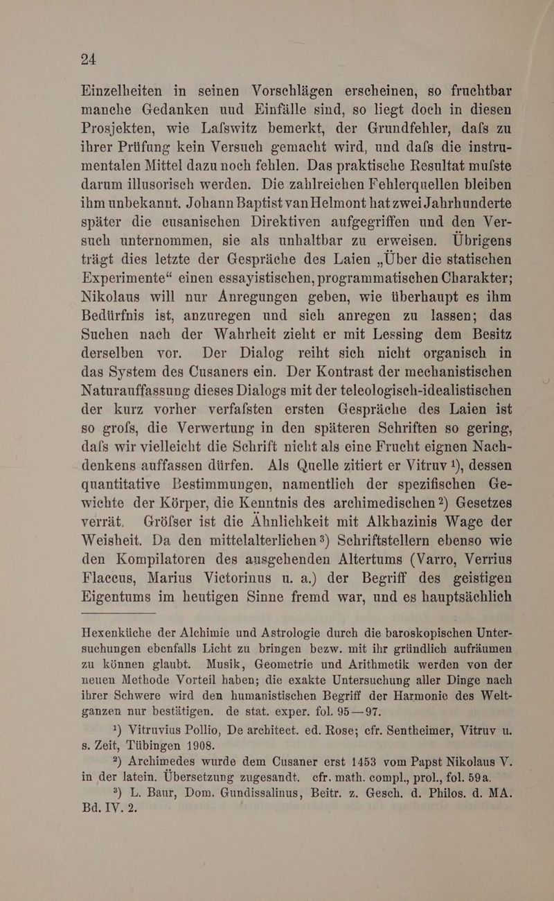 Einzelheiten in seinen Vorschlägen erscheinen, so fruchtbar manche Gedanken uud Einfälle sind, so liegt doch in diesen Prosjekten, wie Lalswitz bemerkt, der Grundfehler, dafs zu ihrer Prüfung kein Versuch gemacht wird, und dafs die instru- mentalen Mittel dazu noch fehlen. Das praktische Resultat mu/ste darum illusorisch werden. Die zahlreichen Fehlerquellen bleiben ihm unbekannt. Johann Baptist van Helmont hatzweiJahrhunderte später die eusanischen Direktiven aufgegriffen und den Ver- such unternommen, sie als unhaltbar zu erweisen. Übrigens trägt dies letzte der Gespräche des Laien „Über die statischen Experimente“ einen essayistischen, programmatischen Charakter; Nikolaus will nur Anregungen geben, wie überhaupt es ihm Bedürfnis ist, anzuregen und sich anregen zu lassen; das Suchen nach der Wahrheit zieht er mit Lessing dem Besitz derselben vor. Der Dialog reiht sich nicht organisch in das System des Cusaners ein. Der Kontrast der mechanistischen Naturauffassung dieses Dialogs mit der teleologiseh-idealistischen der kurz vorher verfalsten ersten Gespräche des Laien ist so grofs, die Verwertung in den späteren Schriften so gering, dals wir vielleicht die Sehrift nieht als eine Frucht eignen Nach- denkens auffassen dürfen. Als Quelle zitiert er Vitruv t), dessen quantitative Bestimmungen, namentlich der spezifischen Ge- wiehte der Körper, die Kenntnis des archimedischen ?) Gesetzes verrät. Gröfser ist die Ähnlichkeit mit Alkhazinis Wage der Weisheit. Da den mittelalterlichen 3) Schriftstellern ebenso wie den Kompilatoren des ausgehenden Altertums (Varro, Verrius Flaeceus, Marius Vietorinus u. a.) der Begriff des geistigen Eigentums im heutigen Sinne fremd war, und es hauptsächlich Hexenküche der Alchimie und Astrologie durch die baroskopischen Unter- suchungen ebenfalls Licht zu bringen bezw. mit ihr gründlich aufräumen zu können glaubt. Musik, Geometrie und Arithmetik werden von der neuen Methode Vorteil haben; die exakte Untersuchung aller Dinge nach ihrer Schwere wird den humanistischen Begriff der Harmonie des Welt- ganzen nur bestätigen. de stat. exper. fol. 95 — 97. !) Vitruvius Pollio, De architect. ed. Rose; cfr. Sentheimer, Vitruv u. s. Zeit, Tübingen 1908. 2) Archimedes wurde dem Cusaner erst 1453 vom Papst Nikolaus V. in der latein. Übersetzung zugesandt. efr. math. compl., prol., fol. 59a. 3) L. Baur, Dom. Gundissalinus, Beitr. z. Gesch. d. Philos. d. MA. Bd. IV. 2.
