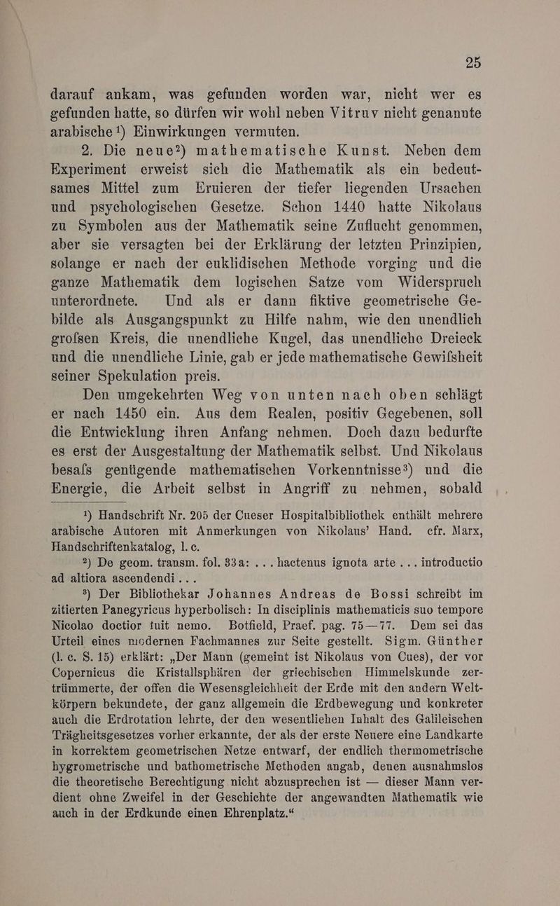 darauf ankam, was gefunden worden war, nicht wer es gefunden hatte, so dürfen wir wohl neben Vitruv nieht genannte arabische !) Einwirkungen vermuten. 2. Die neue?) mathematische Kunst. Neben dem Experiment erweist sich die Mathematik als ein bedeut- sames Mittel zum Eruieren der tiefer liegenden Ursachen und psychologischen Gesetze. Schon 1440 hatte Nikolaus zu Symbolen aus der Mathematik seine Zuflucht genommen, aber sie versagten bei der Erklärung der letzten Prinzipien, solange er nach der euklidischen Methode vorging und die ganze Mathematik dem logischen Satze vom Widerspruch unterordnete.e Und als er dann fiktive geometrische Ge- bilde als Ausgangspunkt zu Hilfe nahm, wie den unendlich grolsen Kreis, die unendliche Kugel, das unendliche Dreieck und die unendliche Linie, gab er jede mathematische Gewilsheit seiner Spekulation preis. Den umgekehrten Weg von unten nach oben schlägt er nach 1450 ein. Aus dem Realen, positiv Gegebenen, soll die Entwicklung ihren Anfang nehmen. Doch dazu bedurfte es erst der Ausgestaltung der Mathematik selbst. Und Nikolaus besals genügende mathematischen Vorkenntnisse?) und die Energie, die Arbeit selbst in Angriff zu nehmen, sobald 1) Handschrift Nr. 205 der Cueser Hospitalbibliothek enthält mehrere arabische Autoren mit Anmerkungen von Nikolaus’ Hand. cfr. Marx, Handschriftenkatalog, 1. c. 2) De geom. transm. fol. 33a: ... hactenus ignota arte... introductio ad altiora ascendendi... 3) Der Bibliothekar Johannes Andreas de Bossi schreibt im zitierten Panegyricus hyperbolisch: In diseiplinis mathematieis suo tempore Nicolao doctior fuit nemo. Botfield, Praef. pag. 75—77. Dem sei das Urteil eines mıodernen Fachmannes zur Seite gestellt. Sigm. Günther (l.c. 8.15) erklärt: „Der Mann (gemeint ist Nikolaus von Cues), der vor Copernicus die Kristallsphären der griechischen Himmelskunde zer- trümmerte, der offen die Wesensgleichheit der Erde mit den andern Welt- körpern bekundete, der ganz allgemein die Erdbewegung und konkreter auch die Erdrotation lehrte, der den wesentliehen Inhalt des Galileischen Trägheitsgesetzes vorher erkannte, der als der erste Neuere eine Landkarte in korrektem geometrischen Netze entwarf, der endlich thermometrische hygrometrische und bathometrische Methoden angab, denen ausnahmslos die theoretische Berechtigung nicht abzusprechen ist — dieser Mann ver- dient ohne Zweifel in der Geschichte der angewandten Mathematik wie auch in der Erdkunde einen Ehrenplatz.“