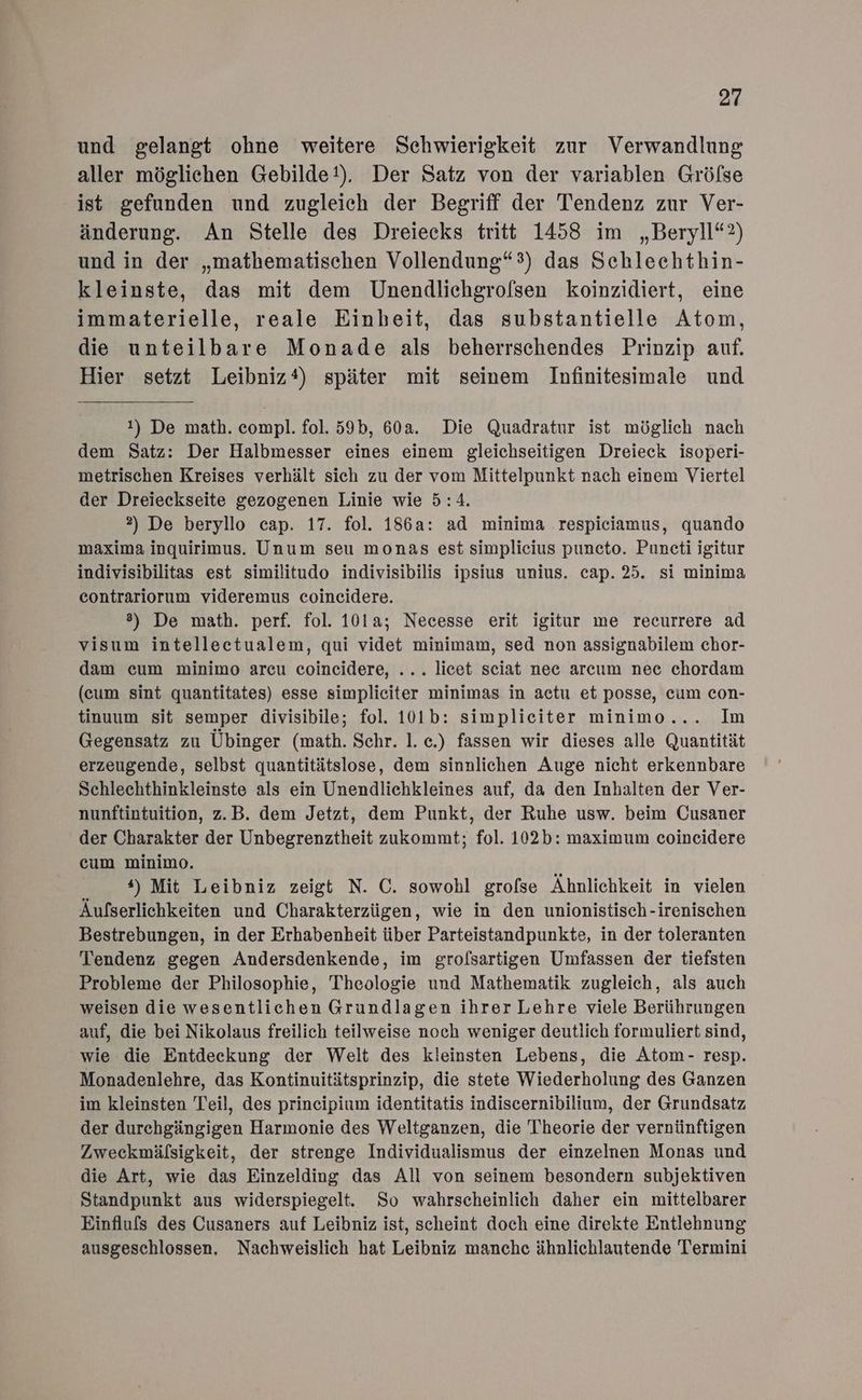 und gelangt ohne weitere Schwierigkeit zur Verwandlung aller möglichen Gebilde!). Der Satz von der variablen Gröfse ist gefunden und zugleich der Begriff der Tendenz zur Ver- änderung. An Stelle des Dreiecks tritt 1458 im „Beryll“?) und in der „mathematischen Vollendung“) das Schlechthin- kleinste, das mit dem Unendlichgrofsen koinzidiert, eine immaterielle, reale Einbeit, das substantielle Atom, die unteilbare Monade als beherrschendes Prinzip auf. Hier setzt Leibniz) später mit seinem Infinitesimale und 1) De math. compl. fol. 59b, 60a. Die Quadratur ist möglich nach dem Satz: Der Halbmesser eines einem gleichseitigen Dreieck isoperi- metrischen Kreises verhält sich zu der vom Mittelpunkt nach einem Viertel der Dreieckseite gezogenen Linie wie 5:4. 2) De beryllo cap. 17. fol. 186a: ad minima respiciamus, quando maxima inquirimus. Unum seu monas est simplicius puncto. Puncti igitur indivisibilitas est similitudo indivisibilis ipsius unius. cap. 25. si minima contrariorum videremus coincidere. 8) De math. perf. fol. 101a; Necesse erit igitur me recurrere ad visum intellectualem, qui videt minimam, sed non assignabilem chor- dam cum minimo arcu coincidere, ... licet sciat nee arcum nec chordam (cum sint quantitates) esse simplieiter minimas in actu et posse, cum con- tinuum sit semper divisibile; fol. 101b: simplieiter minimo... Im Gegensatz zu Übinger (math. Schr. 1. c.) fassen wir dieses alle Quantität erzeugende, selbst quantitätslose, dem sinnlichen Auge nicht erkennbare Schlechthinkleinste als ein Unendlichkleines auf, da den Inhalten der Ver- nunftintuition, z.B. dem Jetzt, dem Punkt, der Ruhe usw. beim Cusaner der Charakter der Unbegrenztheit zukommt; fol. 102b: maximum coincidere cum minimo. *) Mit Leibniz zeigt N. C. sowohl grofse Ähnlichkeit in vielen Äufserlichkeiten und Charakterzügen, wie in den unionistisch-irenischen Bestrebungen, in der Erhabenbeit über Parteistandpunkte, in der toleranten Tendenz gegen Andersdenkende, im grofsartigen Umfassen der tiefsten Probleme der Philosophie, Theologie und Mathematik zugleich, als auch weisen die wesentlichen Grundlagen ihrer Lehre viele Berührungen auf, die bei Nikolaus freilich teilweise noch weniger deutlich formuliert sind, wie die Entdeckung der Welt des kleinsten Lebens, die Atom- resp. Monadenlehre, das Kontinuitätsprinzip, die stete Wiederholung des Ganzen im kleinsten Teil, des prineipium identitatis indiscernibilium, der Grundsatz der durchgängigen Harmonie des Weltganzen, die T'heorie der vernünftigen Zweckmälsigkeit, der strenge Individualismus der einzelnen Monas und die Art, wie das Einzelding das All von seinem besondern subjektiven Standpunkt aus widerspiegelt. So wahrscheinlich daher ein mittelbarer Einfluls des Cusaners auf Leibniz ist, scheint doch eine direkte Entlehnung ausgeschlossen, Nachweislich hat Leibniz manche ähnlichlautende Termini