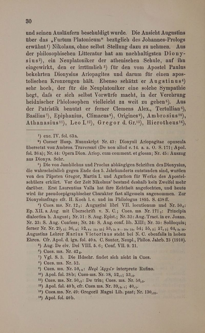 und seinen Ausläufern beschuldigt wurde. Die Ansicht Augustins über das „Furtum Platonieum“ bezüglich des Johannes-Prologs erwähntt) Nikolaus, ohne selbst Stellung dazu zu nehmen. Aus der philosophischen Litteratur hat am nachhaltigsten Diony- sius?), ein Neuplatoniker der athenischen Schule, auf ihn eingewirkt, den er irrtümlich 3) für den vom Apostel Paulus bekehrten Dionysius Ariopagites und darum für einen apos- tolischen Kronzeugen hält. Ebenso schätzt er Augstinus®) sehr hoch, der für die Neuplatoniker eine solche Sympathie hegt, dafs er sich selbst Vorwürfe macht, in der Verehrung heidnischer Phiolosophen vielleicht zu weit zu gehen). Aus der Patristik benutzt er ferner Clemens Alex., Tertullian®), Basilius”), Epiphanius, Climaeus®), Origines®), Ambrosius!®), Athanasius!!), Leo 1.12), Gregor d. Gr.'3), Hierotheus®), 1) exc. IV. fol. 63a. 2) Gueser Hosp. Manuskript Nr. 43: Dionysii Ariopagitae opuscula übersetzt von Ambros. Traversari (De non aliud e. 14. a. a. O. S.171; Apol. fol. 36a); Nr. 44: Opera Dion. Ariop. cum comment. et glossa; Nr. 45: Auszug aus Dionys. Schr. ®) Die von Jamblichus und Proclus abhängigen Schriften des Dionysius, die wahrscheinlich gegen Ende des 5. Jahrhunderts entstanden sind, wurden von den Päpsten Gregor, Martin I. und Agathon für Werke des Apostel- schülers erklärt. Vor der Zeit Nikolaus’ bestand deshalb kein Zweifel mehr darüber. Erst Laurentius Valla hat ihre Echtheit angefochten, und heute wird ihr pseudoepigraphischer Charakter fast allgemein angenommen. Zur Dionysiusfrage cfr. H. Koch l.c. und im Philologus 1895. 8. 438 ff. 4) Cues. ms. Nr. 125: Augustini libri VII. loeutionum und Nr. 505: Ep. XII. s. Aug. mit Überschrift v. N. C.; Cues. ms. Nr. 171,: Prineipia dialectica b. August; Nr. 31: 8. Aug. Epist.; Nr. 32: Aug. Tract. in ev. Joann. Nr. 33: S. Aug. Confess; Nr. 34: S. Aug. conf. lib. XIII; Nr. 35: Soliloquia; ferner Nr. Nr. 29,2; 36,45 52,8, 11, 255 53, 2) 010, 19, 545 55, 55 57,2; 64, 5, 20. Augustins Lehrer Marius Victorinus steht bei N. C. ebenfalls in hohen Ehren. Cfr. Apol.d. ign. fol. 40a. C. Sauter, Neupl., Philos. Jahrb. 23 (1910). 5) Aug. De civ. Dei VIII. 5.6; Conf. VI. 9. 21. 6) Cues. ms. Nr. 42;. ”) Vgl. 8.3. Die Hdschr. findet sich nicht in Cues. 8) Cues. ms. Nr. 52. °) Cues. ms. Nr. 50,;: Ilsol Agx«@v interprete Rufino. 10) Apol. fol. 38b; Cues-ms. Nr. 38, 52,,; 53,3. 11) Cues. ms. Nr. 50,5: De trin; Cues. ms. Nr. 50,5. 12) Apol. fol. 40b, efr. Cues.ms. Nr. 39,3, 4; 40,1. 13) Cues.ms. Nr. 49: Gregorii Magni Lib. past; Nr. 130, :. 14) Apol. fol. 40b.