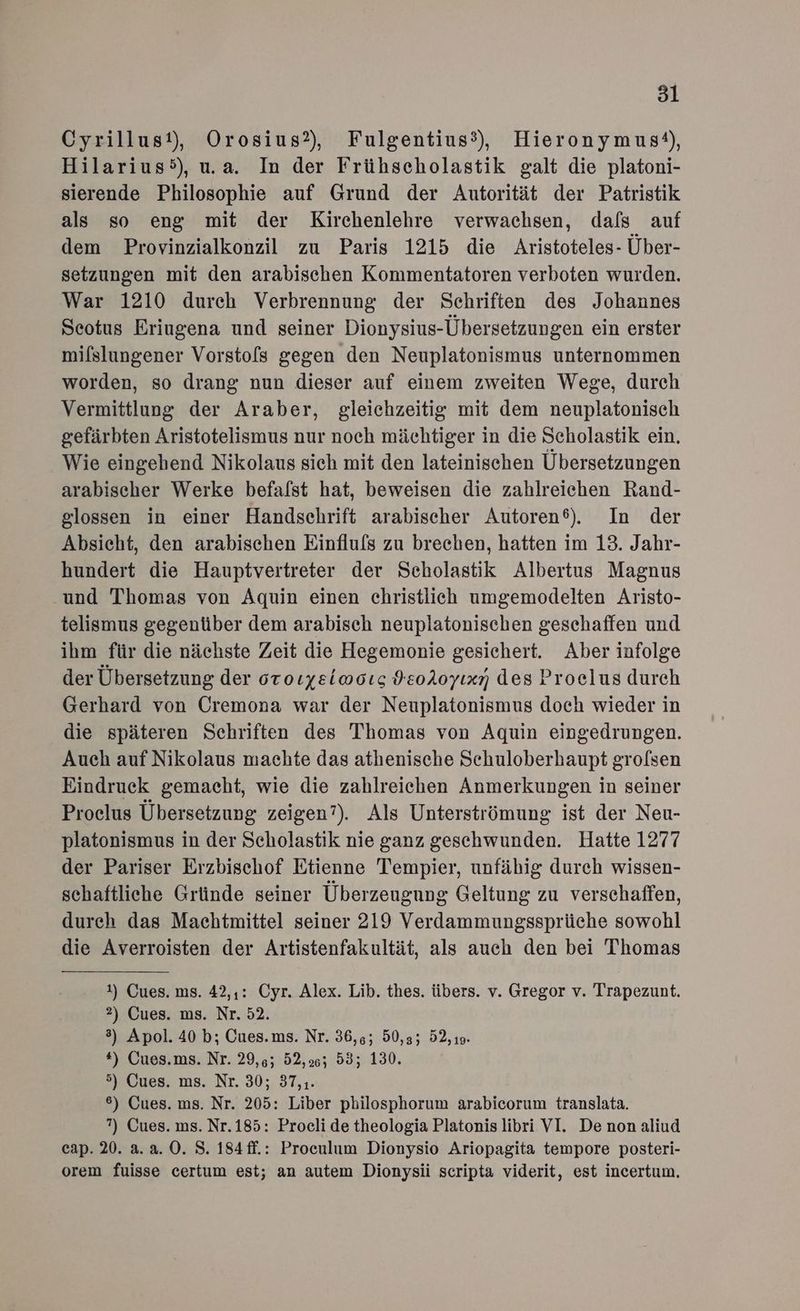 Cyrillust), Orosius?, Fulgentius?), Hieronymus‘), Hilarius5), u.a. In der Frühscholastik galt die platoni- sierende Philosophie auf Grund der Autorität der Patristik als so eng mit der Kirchenlehre verwachsen, dals auf dem Provinzialkonzil zu Paris 1215 die Aristoteles- Über- setzungen mit den arabischen Kommentatoren verboten wurden. War 1210 durch Verbrennung der Schriften des Johannes Seotus Eriugena und seiner Dionysius-Übersetzungen ein erster mifslungener Vorsto[s gegen den Neuplatonismus unternommen worden, so drang nun dieser auf einem zweiten Wege, durch Vermittlung der Araber, gleichzeitig mit dem neuplatonisch gefärbten Aristotelismus nur noch mächtiger in die Scholastik ein. Wie eingehend Nikolaus sich mit den lateinischen Übersetzungen arabischer Werke befalst hat, beweisen die zahlreichen Rand- glossen in einer Handschrift arabischer Autoren®). In der Absicht, den arabischen Einflu[s zu brechen, hatten im 13. Jahr- hundert die Hauptvertreter der Scholastik Albertus Magnus und Thomas von Aquin einen christlich umgemodelten Aristo- telismus gegenüber dem arabisch neuplatonischen geschaffen und ihm für die nächste Zeit die Hegemonie gesichert. Aber infolge der Übersetzung der oroıyeiwoıg HeoAoyıxn des Proelus durch Gerhard von Cremona war der Neuplatonismus doch wieder in die späteren Schriften des Thomas von Aquin eingedrungen. Auch auf Nikolaus machte das athenische Schuloberhaupt grolsen Eindruck gemacht, wie die zahlreichen Anmerkungen in seiner Proclus Übersetzung zeigen”). Als Unterströmung ist der Neu- platonismus in der Scholastik nie ganz geschwunden. Hatte 1277 der Pariser Erzbischof Etienne Tempier, unfähig durch wissen- schaftliche Gründe seiner Überzeugung Geltung zu verschaffen, dureh das Machtmittel seiner 219 Verdammungssprüche sowohl die Averroisten der Artistenfakultät, als auch den bei Thomas 1) Cues. ms. 42,1: Cyr. Alex. Lib. thes. übers. v. Gregor v. Trapezunt. 2) Cues. ms. Nr. 52. 3) Apol. 40 b; Cues.ms. Nr. 36,4; 50,35 52, 19. *) Cues.ms. Nr. 29,6; 52,26; 53; 130. 5) Cues. ms. Nr. 30; 37,,. 6) Cues. ms. Nr. 205: Liber philosphorum arabicorum translata. ?) Cues. ms. Nr.185: Procli de theologia Platonis libri VI. Denon aliud cap. 20. 2.2.0. S. 184ff.: Proculum Dionysio Ariopagita tempore posteri- orem fuisse certum est; an autem Dionysii scripta viderit, est incertum,