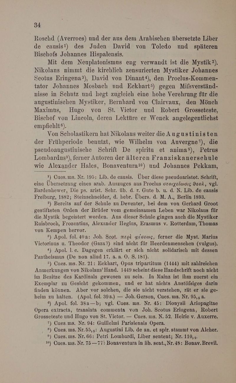 Roschd (Averroes) und der aus dem Arabischen übersetzte Liber de causist) des Juden David von Toledo und späteren Bischofs Johannes Hispalensis. Mit dem Neuplatonismus eng verwandt ist die Mystik). Nikolaus nimmt die kirchlich zensurierten Mystiker Johannes Seotus Eriugena®), David von Dinantt), den Proclus-Kommen- tator Johannes Mosbach und Eekhart5) gegen Mifsverständ- nisse in Schutz und hegt zugleich eine hohe Verehrung für die augustinischen Mystiker, Bernhard von Clairvaux, den Mönch Maximus, Hugo von St. Vietor und Robert Grosseteste, Bischof von Lincoln, deren Lektüre er Wenck angelegentlichst empfiehlt®). Von Seholastikern hat Nikolaus weiter dieAugustinisten der Frübperiode benutzt, wie Wilheim von Auvergne”), die pseudoaugustinische Schrift De spiritu et anima®), Petrus Lombardus?), ferner Autoren der älteren Franziskanerschule wie Alexander Hales, Bonaventura!10) und Johannes Pekkam, 1) Cues.ms. Nr. 195: Lib. de eausis. Über diese pseudoaristot. Schrift, eine Übersetzung eines arab. Auszuges aus Proclus oroıyelwoıg HEol, vgl. Bardenhewer, Die ps. arist. Schr. üb. d. r. Gute b. u. d. N. Lib. de causis Freiburg, 1882; Steinschneider, d. hebr. Übers. d. M. A., Berlin 1893. ?) Bereits auf der Schule zu Deventer, bei dem von Gerhard Groot gestifteten Orden der Brüder vom gemeinsamen Leben war Nikolaus für die Mystik begeistert worden. Aus dieser Schule gingen auch die Mystiker Ruisbroch, Frozentius, Alexander Hegius, Erasmus v. Rotterdam, Thomas von Kempen hervor. 8) Apol. fol. 40a: Joh. Scot. reei „lcewg, ferner die Myst. Marius Vietorinus u. Theodor (Gaza?) sind nicht für Heerdenmenschen (vulgus). *) Apol. l.ec. Dagegen erklärt er sich nicht solidarisch mit dessen Pantheismus (De non aliud 17. a.a. O. 8. 181). 5) Cues. ms. Nr. 21: Eckhart, Opus tripartitum (1444) mit zahlreichen Anmerkungen von Nikolaus’Hand. 1449 scheint diese Handschrift noch nicht im Besitze des Kardinals gewesen zu sein. In Mainz ist ihm zuerst ein Exemplar zu Gesicht gekommen, und er hat nichts Anstölfsiges darin finden können. Aber vor solchen, die sie nicht verstehen, rät er sie ge- heim zu halten. (Apol. fol. 39a.) — Joh. Gerson, Cues. ms. Nr. 95,5 a. 6) Apol. fol. 383a—b; vgl. Cues. ms. Nr. 45: Dionysii Ariopagitae Opera extracta, translata commenta von Joh. Scotus Eriugena, Robert Grosseteste und Hugo von St. Vietor. — Cues. ms. N. 52. Heiric v. Auxerre. 7) Cues.ms. Nr. 94: Guillelmi Parisiensis Opera. 8) Cues. ms. Nr.55,5: Augustini Lib. de an. et spir. stammt von Alcher. ») Cues. ms. Nr. 66: Petri Lombardi, Liber sentent; Nr. 110, >. 10) Gues. ms. Nr. 75—77: Bonaventura in lib. sent.,Nr.48: Bonav. Brevil.