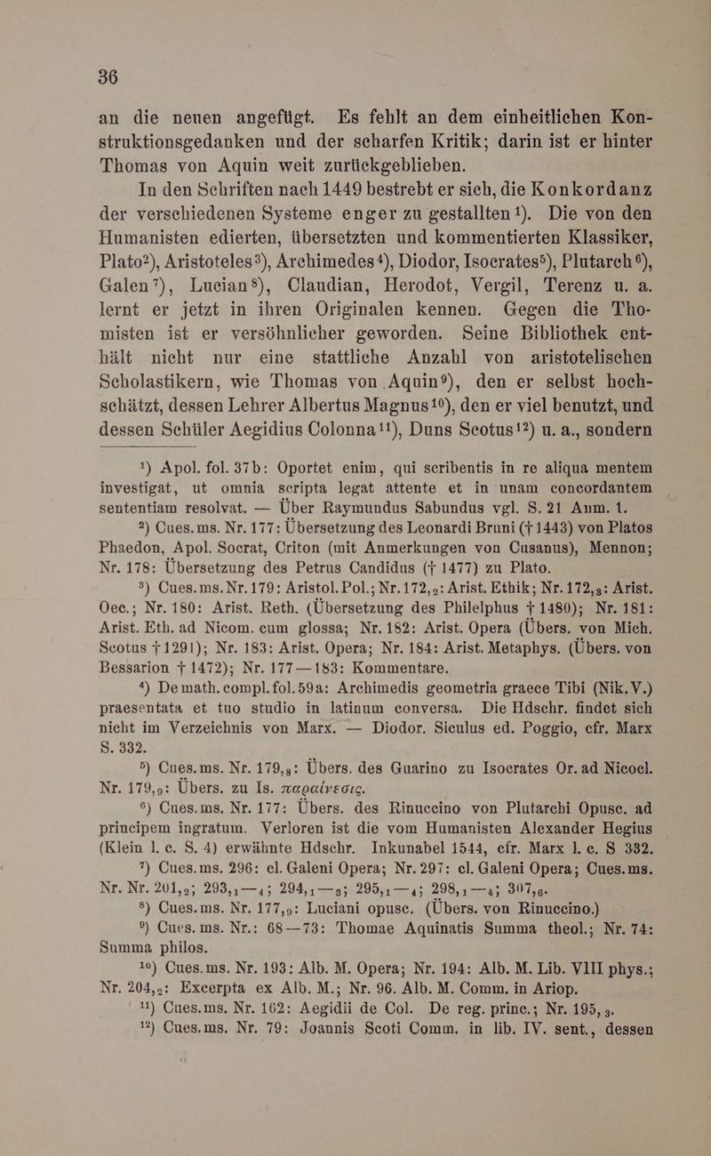 an die neuen angefügt. Es fehlt an dem einheitlichen Kon- struktionsgedanken und der scharfen Kritik; darin ist er hinter Thomas von Aquin weit zurückgeblieben. In den Schriften nach 1449 bestrebt er sieh, die Konkordanz der verschiedenen Systeme enger zu gestallten!). Die von den Humanisten edierten, übersetzten und kommentierten Klassiker, Plato?), Aristoteles3), Archimedes), Diodor, Isoerates5), Plutarch®), Galen”), Lueian®), Claudian, Herodot, Vergil, Terenz u. a. lernt er jetzt in ihren Originalen kennen. Gegen die Tho- misten ist er versöhnlieher geworden. Seine Bibliothek ent- hält nieht nur eine stattliche Anzahl von aristotelischen Scholastikern, wie Thomas von .Aquin®), den er selbst hoch- schätzt, dessen Lehrer Albertus Magnus1P), den er viel benutzt, und dessen Schüler Aegidius Colonna!!), Duns Seotus!?) u. a., sondern 1) Apol. fol. 37b: Oportet enim, qui seribentis in re aliqua mentem investigat, ut omnia scripta legat attente et in unam concordantem sententiam resolvat. — Über Raymundus Sabundus vgl. 8.21 Anm. 1. 2) Cues. ms. Nr. 177: Übersetzung des Leonardi Bruni (} 1443) von Platos Phaedon, Apol. Soerat, Criton (mit Anmerkungen von Cusanus), Mennon; Nr. 178: Übersetzung des Petrus Candidus (f 1477) zu Plato. °) Cues.ms.Nr. 179: Aristol. Pol.; Nr.172,.: Arist. Ethik; Nr. 172,5: Arist. Oee.; Nr. 180: Arist. Reth. (Übersetzung des Philelphus } 1480); Nr. 181: Arist. Eth.ad Nicom. cum glossa; Nr. 182: Arist. Opera (Übers. von Mich. Seotus 71291); Nr. 183: Arist. Opera; Nr. 184: Arist. Metaphys. (Übers. von Bessarion 7 1472); Nr. 177—183: Kommentare. *) Demath. compl.fol.59a: Archimedis geometria graece Tibi (Nik.V.) praesentata et tuo studio in latinum conversa. Die Hdschr. findet sich nicht im Verzeichnis von Marx. — Diodor. Sieulus ed. Poggio, cfr. Marx S. 332. 5) Cues.ms. Nr. 179,3: Übers. des Guarino zu Isocrates Or.ad Nicoel. Nr. 179,9: Übers. zu Is. naeaiveoıc. 6) Cues.ms, Nr. 177: Übers. des Rinuceino von Plutarchi Opuse. ad prineipem ingratum. Verloren ist die vom Humanisten Alexander Hegius (Klein l.c. S.4) erwähnte Hdschr. Inkunabel 1544, efr. Marx l.c. S 332. ?) Cues.ms. 296: el. Galeni Opera; Nr.297: cl. Galeni Opera; Cues.ms. Nr, Nr. 201,05, 298, 1-45. 204.1 — 027205. — 12.1208, 0 Au s) Cues.ms. Nr. 177,9: Luciani opusc. (Übers. von Rinuccino.) °®) Cues. ms. Nr.: 68—73: Thomae Aquinatis Summa theol.; Nr. 74: Summa philos. 10) Cues. ms. Nr. 193: Alb. M. Opera; Nr. 194: Alb. M. Lib. VIII phys.; Nr. 204,5: Excerpta ex Alb. M.; Nr. 96. Alb. M. Comm. in Ariop. 11) Cues.ms. Nr. 162: Aegidii de Col. De reg. prine.; Nr. 195, ;. 2) Cues.ms. Nr. 79: Joannis Scoti Comm. in lib. IV. sent., dessen
