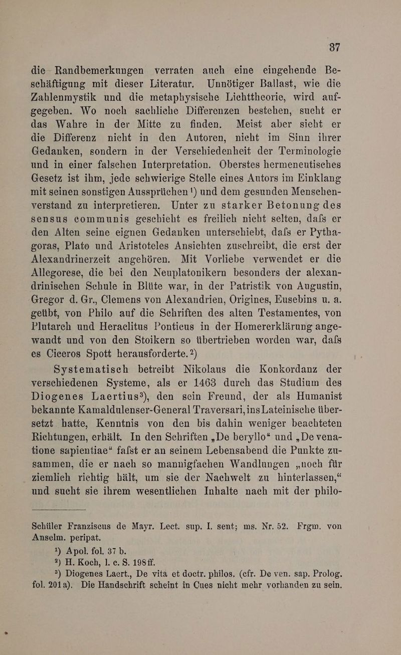 87 die Randbemerkungen verraten auch eine eingehende Be- sehäftigung mit dieser Literatur. Unnötiger Ballast, wie die Zahlenmystik und die metaphysische Lichttheorie, wird auf- gegeben. Wo noch sachliche Differenzen bestehen, sucht er das Wahre in der Mitte zu finden. Meist aber sieht er die Differenz nicht in den Autoren, nieht im Sinn ihrer Gedanken, sondern in der Verschiedenheit der Terminologie und in einer falschen Interpretation. Oberstes hermeneutisches Gesetz ist ihm, jede schwierige Stelle eines Autors im Einklang mit seinen sonstigen Aussprüchen !) und dem gesunden Menschen- verstand zu interpretieren. Unter zu starker Betonung des sensus communis geschieht es freilich nicht selten, dafs er den Alten seine eignen Gedanken unterschiebt, dafs er Pytha- goras, Plato und Aristoteles Ansichten zuschreibt, die erst der Alexandrinerzeit angehören. Mit Vorliebe verwendet er die Allegorese, die bei den Neuplatonikern besonders der alexan- drinischen Schule in Blüte war, in der Patristik von Augustin, Gregor d. Gr., Clemens von Alexandrien, Origines, Eusebins u. a. geübt, von Philo auf die Schriften des alten Testamentes, von Plutarch und Heraclitus Pontieus in der Homererklärung ange- wandt und von den Stoikern so übertrieben worden war, dafs es Ciceros Spott herausforderte. 2) Systematisch betreibt Nikolaus die Konkordanz der verschiedenen Systeme, als er 1463 durch das Studium des Diogenes Laertius°), den sein Freund, der als Humanist bekannte Kamaldulenser-General Traversari, ins Lateinische über- setzt hatte, Kenntnis von den bis dahin weniger beachteten Richtungen, erhält. In den Schriften „De beryllo* und „De vena- tione sapientiae“ falst er an seinem Lebensabend die Punkte zu- sammen, die er nach so mannigfachen Wandlungen „noch für ziemlich richtig hält, um sie der Nachwelt zu hinterlassen,“ und sucht sie ihrem wesentlichen Inhalte nach mit der philo- Schüler Franziscus de Mayr. Lect. sup. I. sent; ms. Nr. 52. Frgm. von Anselm. peripat. 1) Apol. fol. 37 b. 2) H. Koch, 1. c. $S. 198£f. ®) Diogenes Laert., De vita et doctr. philos. (cfr. De ven. sap. Prolog. fol. 201a). Die Handschrift scheint in Cues nicht mehr vorhanden zu sein.