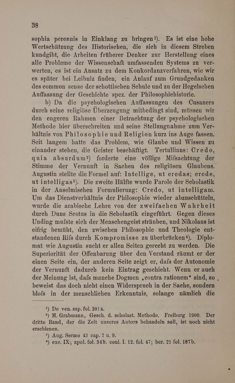 sophia perennis in Einklang zu bringen‘). Es ist eine hohe Wertschätzung des Historischen, die sich in diesem Streben kundgibt, die Arbeiten früherer Denker zur Herstellung eines alle Probleme der Wissenschaft umfassenden Systems zu ver- werten, es ist ein Ansatz zu dem Konkordanzverfahren, wie wir es später bei Leibniz finden, ein Anlauf zum Grundgedanken des common sense der schottischen Schule und zu der Hegelschen Auffassung der Geschichte spez. der Philosophiehistorie. b) Da die psychologischen Auffassungen des Cusaners durch seine religiöse Überzeugung mitbedingt sind, müssen wir den engeren Rahmen einer Betrachtung der psychologischen Methode hier überschreiten und seine Stellungnahme zum Ver- hältnis von Philosophie und Religion kurz ins Auge fassen. Seit langem hatte das Problem, wie Glaube und Wissen zu einander stehen, die Geister beschäftigt. Tertullians: Credo, quia absurdum?) forderte eine völlige Mifsachtung der Stimme der Vernunft in Sachen des religiösen Glaubens. Augustin stellte die Formel auf: Intellige, ut eredas; erede, ut intelligas?). Die zweite Hälfte wurde Parole der Scholastik in der Anselmischen Formulierung: Credo, ut intelligam. Um das Dienstverhältnis der Philosopbie wieder abzuschütteln, wurde die arabische Lehre von der zweifachen Wahrheit durch Duns Seotus in die Scholastik eingeführt. Gegen dieses Unding mufste sich der Menschengeist sträuben, und Nikolaus ist eifrig bemüht, den zwischen Philosopbie und Theologie ent- standenen Rifs durch Kompromisse zu überbrücken®). Diplo- mat wie Augustin sucht er allen Seiten gerecht zu werden. Die Superiorität der Offenbarung über den Verstand räumt er der einen Seite ein, der anderen Seite zeigt er, dals der Autonomie der Vernunft dadurch kein Eintrag geschieht. Wenn er auch der Meinung ist, dafs manche Dogmen „contra rationem“ sind, so , beweist das doch nieht einen Widerspruch in der Sache, sondern blofs in der menschlichen Erkenntnis, solange nämlich die 1) De ven. sap. fol. 201a. 2) M. Grabmann, Gesch. d. scholast. Methode. Freiburg 1909. Der dritte Band, der die Zeit unseres Autors behandeln soll, ist noch nicht erschienen. ?) Aug. Sermo 43 cap. 7 u.9. 4) exe. IX; apol. fol. 34b. coni. I. 12. fol. 47; ber. 21 fol. 187b.