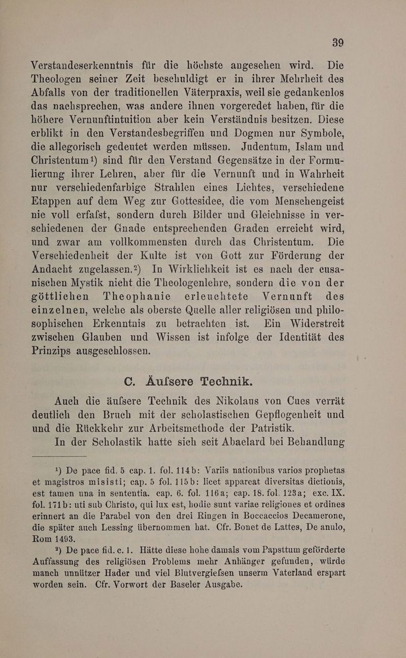 Verstandeserkenntnis für die höchste angesehen wird. Die Theologen seiner Zeit beschuldigt er in ihrer Mehrheit des Abfalls von der traditionellen Väterpraxis, weil sie gedankenlos das nachsprechen, was andere ihnen vorgeredet haben, für die höhere Vernunftintuition aber kein Verständnis besitzen. Diese erblikt in den Verstandesbegriffen und Dogmen nur Symbole, die allegorisch gedeutet werden müssen. Judentum, Islam und Christentum?) sind für den Verstand Gegensätze in der Formu- lierung ihrer Lehren, aber für die Vernunft und in Wahrheit nur verschiedenfarbige Strahlen eines Lichtes, verschiedene Etappen auf dem Weg zur Gottesidee, die vom Menschengeist nie voll erfalst, sondern dureh Bilder und Gleichnisse in ver- schiedenen der Gnade entsprechenden Graden erreicht wird, und zwar am vollkommensten durch das Christentum. Die Verschiedenheit der Kulte ist von Gott zur Förderung der Andacht zugelassen.?2) In Wirklichkeit ist es nach der eusa- nischen Mystik nicht die Theologenlehre, sondern die von der göttlichen Theophanie erleuchtete Vernunft des einzelnen, welche als oberste Quelle aller religiösen und philo- sophischen Erkenntnis zu betrachten ist. Ein Widerstreit zwischen Glauben und Wissen ist infolge der Identität des Prinzips ausgeschlossen. C. Äufsere Technik. Auch die äufsere Technik des Nikolaus von Cues verrät deutlich den Bruch mit der scholastischen Gepflogenheit und und die Rückkehr zur Arbeitsmethode der Patristik. In der Scholastik hatte sich seit Abaelard bei Behandlung 1) De pace fid.5 cap. 1. fol. 114b: Variis nationibus varios prophetas et magistros misisti; cap. 5 fol. 115b: licet appareat diversitas dietionis, est tamen una in sententia. cap. 6. fol. 116a; cap. 18. fol. 123a; exe. IX. fol. 171b: uti sub Christo, qui lux est, hodie sunt variae religiones et ordines erinnert an die Parabel von den drei Ringen in Boccaceios Decamerone, die später auch Lessing übernommen hat. Cfr. Bonet de Lattes, De anulo, Rom 14893. \ 2) De pace fid.e.1. Hätte diese hohe damals vom Papsttum geförderte Auffassung des religiösen Problems mehr Anhänger gefunden, würde manch unnützer Hader und viel Blutvergiefsen unserm Vaterland erspart worden sein. Cfr. Vorwort der Baseler Ausgabe.