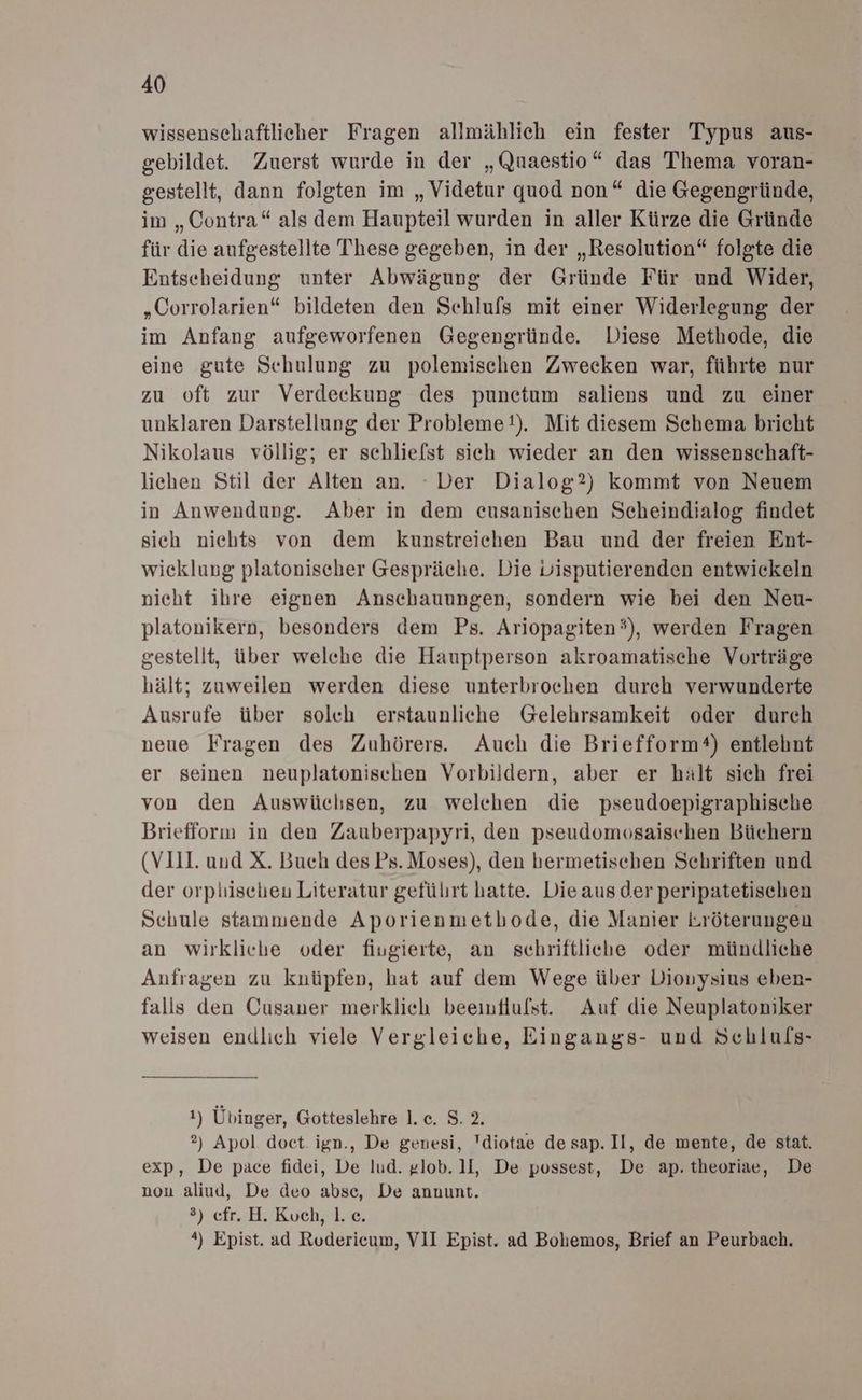 wissenschaftlicher Fragen allmählich ein fester Typus aus- gebildet. Zuerst wurde in der „Quaestio“ das Thema voran- gestellt, dann folgten im „Videtur quod non“ die Gegengründe, im „Contra“ als dem Haupteil wurden in aller Kürze die Gründe für die aufgestellte These gegeben, in der „Resolution“ folgte die Entseheidung unter Abwägung der Gründe Für und Wider, „Corrolarien“ bildeten den Schlufs mit einer Widerlegung der im Anfang aufgeworfenen Gegengründe. Diese Methode, die eine gute Schulung zu polemischen Zwecken war, führte nur zu oft zur Verdeckung des punetum saliens und zu einer unklaren Darstellung der Probleme!). Mit diesem Schema bricht Nikolaus völlig; er schliefst sich wieder an den wissenschaft- lichen Stil der Alten an. Der Dialog?) kommt von Neuem in Anwendung. Aber in dem eusanischen Scheindialog findet sich nichts von dem kunstreichen Bau und der freien Ent- wieklung platoniseher Gespräche. Die Lisputierenden entwickeln nieht ihre eignen Anschauungen, sondern wie bei den Neu- platonikern, besonders dem Ps. Ariopagiten®), werden Fragen gestellt, über welche die Hauptperson akroamatische Vorträge hält; zuweilen werden diese unterbroehen dureh verwunderte Ausrufe über solch erstaunliche Gelehrsamkeit oder durch neue Fragen des Zuhörers. Auch die Briefform®) entlehnt er seinen neuplatonischen Vorbildern, aber er hält sich frei von den Auswüchsen, zu welchen die pseudoepigraphische Briefforn in den Zauberpapyri, den pseudomosaischen Büchern (VIII. und X. Buch des Ps. Moses), den bermetischen Schriften und der orplischeu Literatur geführt hatte. Die aus der peripatetischen Schule stammende Aporienmethode, die Manier Lröterungen an wirkliche oder fiugierte, an schriftliche oder mündliche Anfragen zu knüpfen, hat auf dem Wege über Diouysius eben- falls den Cusaner merklich beeiuflulst. Auf die Neuplatoniker weisen endlich viele Vergleiche, Eingangs- und Schlufs- 1) Übinger, Gotteslehre 1. c. 8.2. 2) Apol doct. ign., De genesi, Tdiotae de sap. Il, de mente, de stat. exp, De pace fidei, De lud. glob. 1l, De possest, De ap. theoriae, De nou aliud, De deo abse, De annunt. ®) cfr. H. Koch, 1. ce. *) Epist. ad Roderieum, VII Epist. ad Bohemos, Brief an Peurbach.