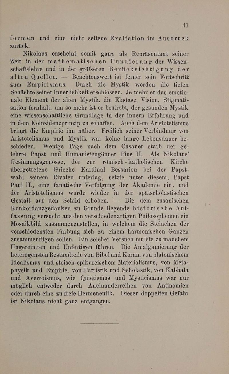 formen und eine nicht seltene Exaltation im Ausdruck zurück. Nikolaus erscheint somit ganz als Repräsentant seiner Zeit in der mathematischen Fundierung der Wissen- schaftslehre und in der gröfseren Berücksichtigung der alten Quellen. — Beachtenswert ist ferner sein Fortsehritt zum Empirismus. Durch die Mystik werden die tiefen Schächte seiner Innerlichkeit erschlossen. Je mehr er das emotio- nale Element der alten Mystik, die Ekstase, Vision, Stigmati- sation fernhält, um so mehr ist er bestrebt, der gesunden Mystik eine wissenschaftliche Grundlage in der innern Erfahrung und in dem Koinzidenzprinzip zu schaffen. Auch dem Aristotelismus bringt die Empirie ihn näher. Freilich seiner Verbindung von Aristotelismus und Mystik war keine lange Lebensdauer be- schieden. Wenige Tage nach dem Cusaner starb der ge- lehrte Papst und Humanistengönner Pius II. Als Nikolaus’ (Gesinnungsgenosse, der zur römisch-katholischen Kirche übergetretene Grieche Kardinal Bessarion bei der Papst- wahl seinem Rivalen unterlag, setzte unter diesem, Papst Paul 1l., eine fanatische Verfolgung der Akademie ein. und der Aristotelismus wurde wieder in der spätscholastischen Gestalt auf den Schild erboben. — Die dem eusanisechen Konkordanzgedanken zu Grunde liegende historische Auf- fassung versucht aus den verschiedenartigen Philosophemen ein Mosaikbild zusammenzustellen, in welchem die Steinchen der verschiedensten Färbung sich zu einem harmonischen Ganzen zusammenfügen sollen. Ein solcher Versuch mulste zu manchem Ungereimten und Unfertigen führen. Die Amalgamierung der heterogensten Bestandteile von Bibelund Koran, von platonischem Idealismus und stoisch-epikureischem Materialismus, von Meta- physik und Empirie, von Patristik und Scholastik, von Kabbala und Averroismus, wie Quietismus und Mystieismus war nur möglich entweder durch Aneinanderreihen von Antinomien oder durch eine zu freie Hermeneutik. Dieser doppelten Gefahı ist Nikolaus nicht ganz entgangen.