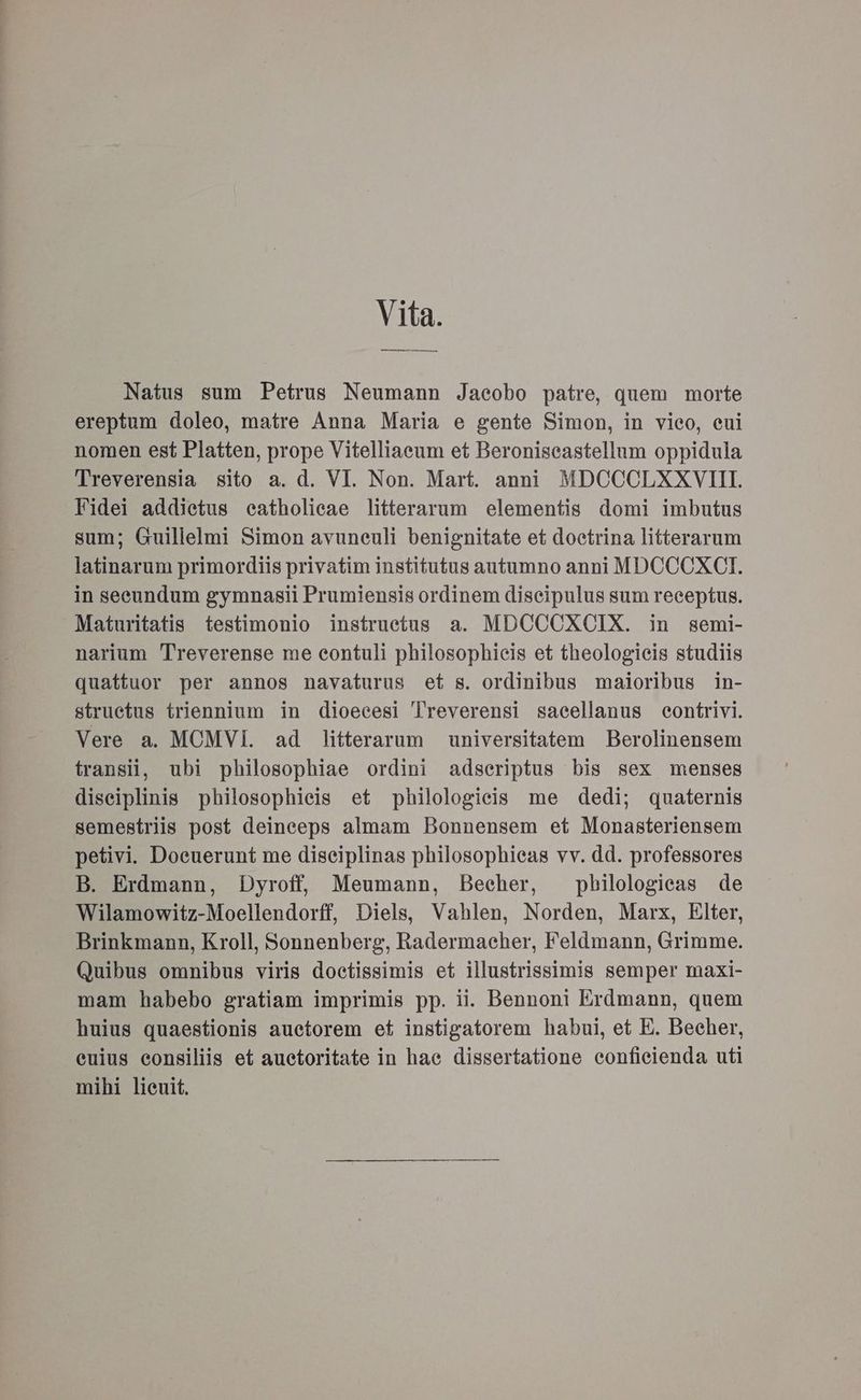 Vita. Natus sum Petrus Neumann Jacobo patre, quem morte ereptum doleo, matre Anna Maria e gente Simon, in vieo, eui nomen est Platten, prope Vitelliacum et Beroniseastellum oppidula Treverensia sito a. d. VI. Non. Mart. anni MDCCCLXXVII. Fidei addietus catholicae litterarum elementis domi imbutus sum; Guillelmi Simon avuneuli benignitate et doctrina litterarum latinarum primordiis privatim institutus autumno anni MDCOCKXECIT. in seeundum gymnasii Prumiensis ordinem diseipulus sum receptus. Maturitatis testimonio instruetus a. MDCCCXCIX. in semi- narium Treverense me contuli philosophieis et theologieis studiis quattuor per annos navaturus et s. ordinibus maioribus in- structus triennium in dioecesi Treverensi sacellanus contrivi. Vere a. MOMVi. ad litterarum universitatem Berolinensem transi, ubi philosophiae ordini adseriptus bis sex menses diseiplinis philosophieis et philologieis me dedi; quaternis semestriis post deineeps almam Bonnensem et Monasteriensem petivi. Docuerunt me diseiplinas philosophiecas vv. dd. professores B. Erdmann, Dyroff, Meumann, Becher, pbilologieas de Wilamowitz-Moellendorff, Diels, Vahlen, Norden, Marx, Elter, Brinkmann, Kroll, Sonnenberg, Radermacher, Feldmann, Grimme. Quibus omnibus viris doctissimis et illustrissimis semper maxi- mam habebo gratiam imprimis pp. ü. Bennoni Erdmann, quem huius quaestionis auetorem et instigatorem habui, et E. Becher, euius consiliis et auetoritate in hac dissertatione confieienda uti mihi lieuit.
