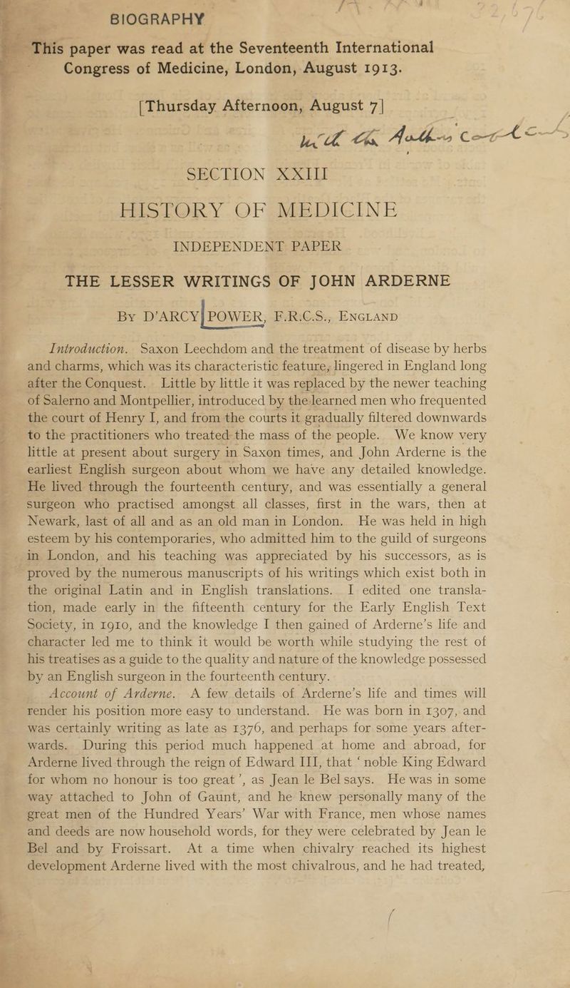 BIOGRAPHY» ‘This paper was read at the Seventeenth International Congress of Medicine, London, August 1913. (Thursday Afternoon, August 7| : | bh Ce, Athen Cort <——~> SECTION XXII | HISTORY OF MEDICINE INDEPENDENT: PAPER ae THE LESSER WRITINGS OF JOHN ARDERNE By D’ARCY| POWER, F.R:C.S., ENGLAND Introduction. Saxon Leechdom and the treatment of disease by herbs and charms, which was its characteristic feature, lingered in England long after the Conquest. Little by little it was replaced by the newer teaching of Salerno and Montpellier, introduced by the learned men who frequented the court of Henry I, and from the courts it gradually filtered downwards _ to the practitioners who treated the mass of the people. We know very little at present about surgery in Saxon times, and John Arderne is the earliest English surgeon about whom we have any detailed knowledge. He lived through the fourteenth century, and was essentially a general - surgeon who practised amongst all classes, first in the wars, then at Newark, last of all and as an old man in London. He was held in high esteem by his contemporaries, who admitted him to the guild of surgeons in London, and his teaching was appreciated by his successors, as is proved by the numerous manuscripts of his writings which exist both in the original Latin and in English translations. I edited one transla- tion, made early in the fifteenth century for the Early English Text Society, in 1910, and the knowledge I then gained of Arderne’s life and character led me to think it would be worth while studying the rest of his treatises as a guide to the quality and nature of the knowledge possessed by an English surgeon in the fourteenth century. Account of Arderne. A few details of Arderne’s life and times will render his position more easy to understand. He was born in 1307, and was certainly writing as late as 1376, and perhaps for some years after- wards. During this period much happened at home and abroad, for Arderne lived through the reign of Edward III, that “noble King Edward for whom no honour is too great’, as Jean le Belsays. He was in some way attached to John of Gaunt, and he knew personally many of the great men of the Hundred Years’ War with France, men whose names and deeds are now household words, for they were celebrated by Jean le Bel and by Froissart. At a time when chivalry reached its highest development Arderne lived with the most chivalrous, and he had treated,