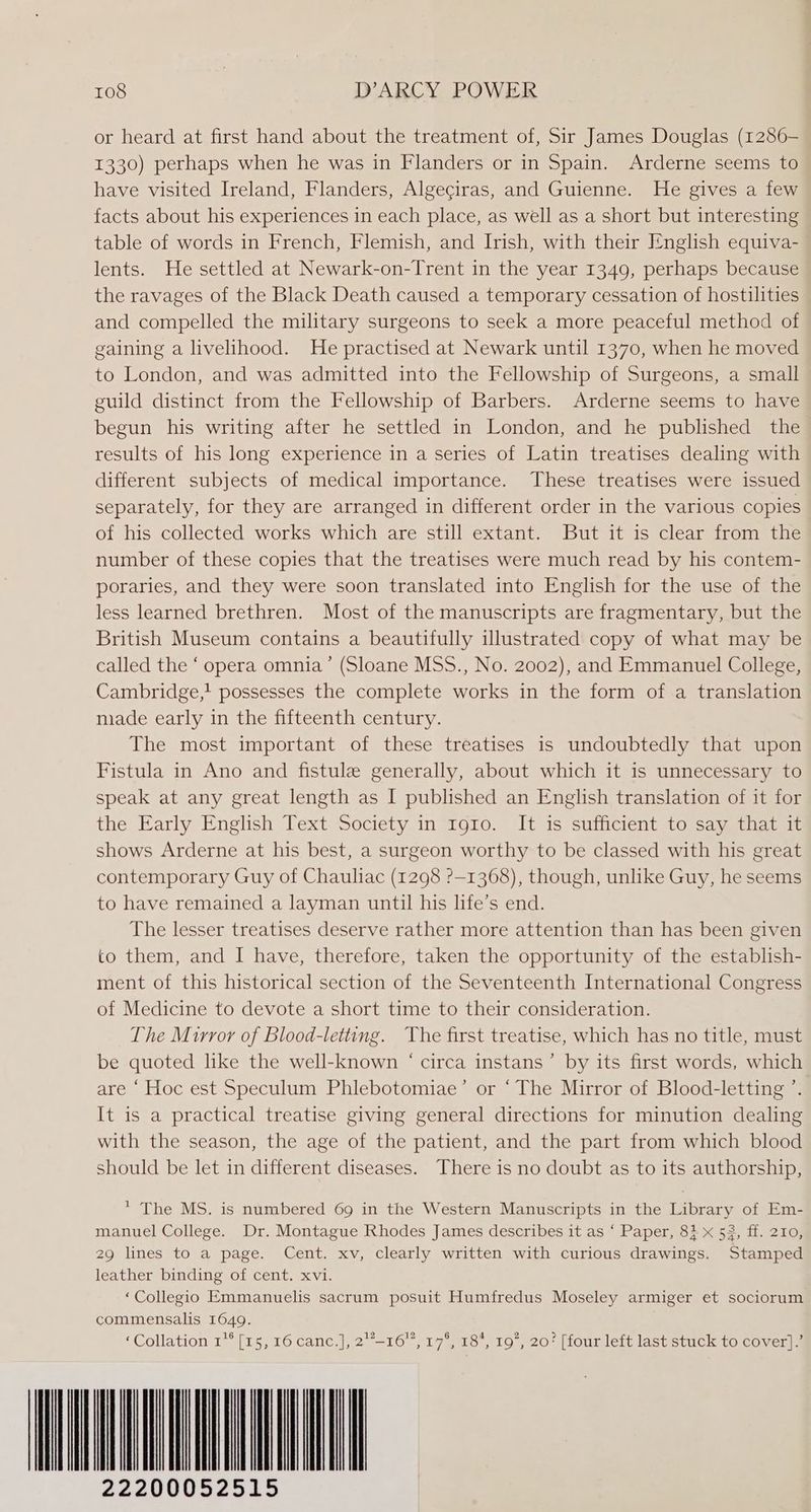 or heard at first hand about the treatment of, Sir James Douglas (1286- 1330) perhaps when he was in Flanders or in Spain. Arderne seems to have visited Ireland, Flanders, Algeciras, and Guienne. He gives a few facts about his experiences in each place, as well as a short but interesting table of words in French, Flemish, and Irish, with their I¢nglish equiva- lents. He settled at Newark-on-Trent in the year 1349, perhaps because the ravages of the Black Death caused a temporary cessation of hostilities and compelled the military surgeons to seek a more peaceful method of gaining a livelihood. He practised at Newark until 1370, when he moved to London, and was admitted into the Fellowship of Surgeons, a small guild distinct from the Fellowship of Barbers. Arderne seems to have begun his writing after he settled in London, and he published the results of his long experience in a series of Latin treatises dealing with different subjects of medical importance. These treatises were issued separately, for they are arranged in different order in the various copies of his collected works which are still extant. But it is clear from the number of these copies that the treatises were much read by his contem- poraries, and they were soon translated into English for the use of the less learned brethren. Most of the manuscripts are fragmentary, but the British Museum contains a beautifully illustrated copy of what may be called the ‘ opera omnia’ (Sloane MSS., No. 2002), and Emmanuel College, Cambridge,' possesses the complete works in the form of a translation nade early in the fifteenth century. The most important of these treatises is undoubtedly that upon Fistula in Ano and fistule generally, about which it is unnecessary to speak at any great length as I published an English translation of it for the Early English Text Society in 1910. It is sufficient to say that it shows Arderne at his best, a surgeon worthy to be classed with his great contemporary Guy of Chauliac (1298 ?>—1368), though, unlike Guy, he seems to have remained a layman until his life’s end. The lesser treatises deserve rather more attention than has been given to them, and I have, therefore, taken the opportunity of the establish- ment of this historical section of the Seventeenth International Congress of Medicine to devote a short time to their consideration. The Mirror of Blood-letting. The first treatise, which has no title, must be quoted like the well-known ‘ circa instans’ by its first words, which are ‘ Hoc est Speculum Phlebotomiae’ or “The Mirror of Blood-letting ’. It is a practical treatise giving general directions for minution dealing with the season, the age of the patient, and the part from which blood should be let in different diseases. There is no doubt as to its authorship, * The MS. is numbered 69 in the Western Manuscripts in the Library of Em- manuel College. Dr. Montague Rhodes James describes it as ‘ Paper, 8} x 53, ff. 210, 29 lines to a page. Cent. xv, clearly written with curious drawings. Stamped leather binding of cent. xvi. ‘Collegio Emmanuelis sacrum posuit Humfredus Moseley armiger et sociorum commensalis 1649. ‘Collation 1** [15, 16 canc.], 2°-16, 17°, 18*, 19, 20? [four left last stuck to cover].’ A 22200052515