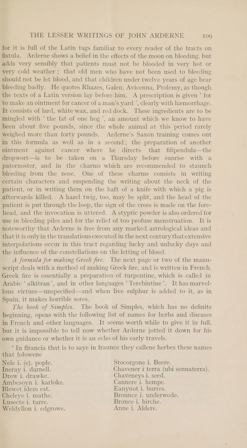 for it is full of the Latin tags familiar to every reader of the tracts on fistula. Arderne shows a belief in the effects of the moon on bleeding, but adds very sensibly that patients must not be blooded in very hot or very cold weather ; that old men who have not been used to bleeding should not be Jet blood, and that children under twelve years of age bear bleeding badly. He quotes Rhazes, Galen, Avicenna, Ptolemy, as though the texts of a Latin version lay before him. A prescription is given ‘ for to make an ointment for cancer of a man’s yard ’, clearly with hemorrhage. It consists of lard, white wax, and red dock. These ingredients are to be mingled with ‘ the fat of one hog’, an amount which we know to have been about five pounds, since the whole animal at this period rarely weighed more than forty pounds. Arderne’s Saxon training comes out in this formula as well as in a second; the preparation of another ointment against cancer where he directs that filipendula—the dropwort—is to be taken on a Thursday before sunrise with a paternoster, and in the charms which are recommended to staunch bleeding from the nose. One of these charms consists in writing certain characters and suspending the writing about the neck of the patient, or in writing them on the haft of a knife with which a pig is afterwards killed. A hazel twig, too, may be split, and the head of the patient is put through the loop, the sign of the cross is made on the fore- head, and the invocation is uttered. A styptic powder is also ordered for use in bleeding piles and for the relief of too profuse menstruation. It is noteworthy that Arderne is free from any marked astrological ideas and that it is onlyin the translations executed in the next century that extensive interpolations occur in this tract regarding lucky and unlucky days and the influence of the constellations on the letting of blood. A formula for making Greek fire. The next page or two of the manu- script deals with a method of making Greek fire, and is written in French. Greek fire is essentially a preparation of turpentine, which is called in Arabic ‘ alkitran’, and in other languages ‘Terebintine’. It has marvel- lous virtues—unspecified—and when live sulphur is added to it, as in Spain, it makes horrible sores. The book of Simples. The book of Simples, which has no definite beginning, opens with the following list of names for herbs and diseases in French and other languages. It seems worth while to give it in full, but it is impossible to tell now whether Arderne jotted it down for his own guidance or whether it is an echo of his early travels. ‘In ffrancia that is to saye in fraunce they callene herbes these names that folowene Nele i. (e). pople. Stocorgone 1. Beere. Ineray 1. darnell. Chavener i terra (ubi sennaterra). Drew i. drawke. Chaveneys 1. seed. Ambesoyn i. karloke. Cannere i. hempe. Blewet idem est. Eanynot i. burres. Cheleye 1. mathe. Brounce i. underwode. Lusecte i. tarre. Bronce i. birche. Weldyllon i. edgrowe. Anne i. Aldere.