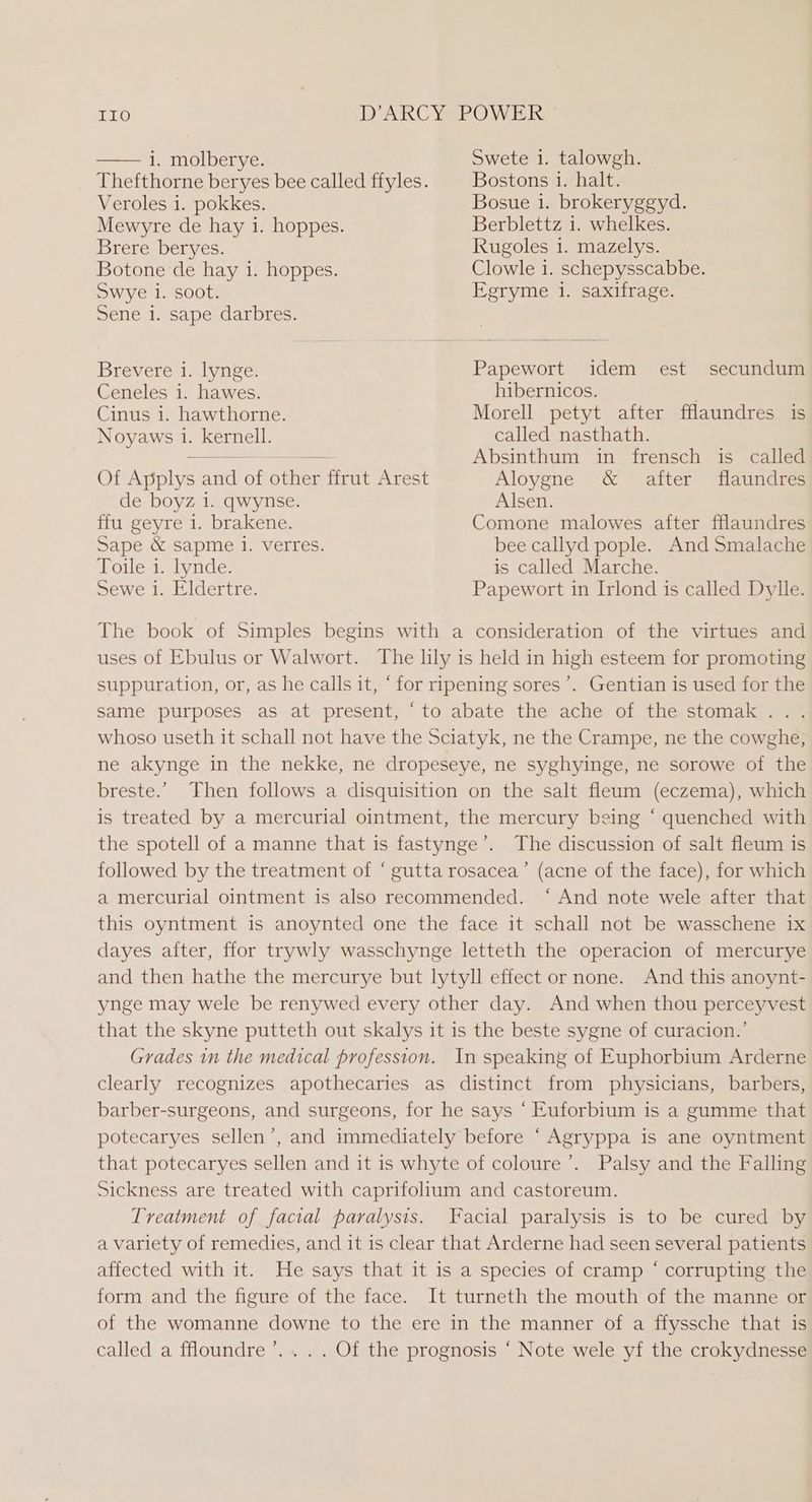 Thefthorne beryes bee called ffyles. Veroles 1. pokkes. Mewyre de hay i. hoppes. Brere beryes. Botone de hay 1. hoppes. Swye i. soot. Sene 1. sape darbres. Brevere i. lynge. Ceneles 1. hawes. Cinus i. hawthorne. Noyaws 1. kernell. Of Applys and of other ffrut Arest de boyz i. qwynse. ffu geyre i. brakene. Sape &amp; sapme 1. verres. Toile i. lynde. Bostons 1. halt. Bosue 1. brokeryggyd. Berblettz 1. whelkes. Rugoles 1. mazelys. Clowle 1. schepysscabbe. Egryme i. saxifrage. Papewort idem est secundum hibernicos. Morell petyt after fflaundres is called nasthath. Absinthum in frensch is called Aloygne &amp; after flaundres Alsen. Comone malowes after fflaundres bee callyd pople. And Smalache is called Marche. Sewe i. Eldertre. Papewort in Irlond is called Dylle. The book of Simples begins with a consideration of the virtues and uses of Ebulus or Walwort. The lily is held in high esteem for promoting suppuration, or, as he calls it, “for ripening sores’. Gentian is used for the Same purposes as at present, ‘to abate the ache of the stomak... whoso useth it schall not have the Sciatyk, ne the Crampe, ne the cowghe, ne akynge in the nekke, ne dropeseye, ne syghyinge, ne sorowe of the breste.’ Then follows a disquisition on the salt fleum (eczema), which is treated by a mercurial ointment, the mercury being ‘ quenched with the spotell of a manne that is fastynge’. The discussion of salt fleum is followed by the treatment of “ gutta rosacea’ (acne of the face), for which a mercurial ointment is also recommended. ‘ And note wele after that this oyntment is anoynted one the face it schall not be wasschene ix dayes after, ffor trywly wasschynge letteth the operacion of mercurye and then hathe the mercurye but lytyll effect or none. And this anoynt- ynge may wele be renywed every other day. And when thou perceyvest that the skyne putteth out skalys it is the beste sygne of curacion.’ Grades in the medical profession. In speaking of Euphorbium Arderne clearly recognizes apothecaries as distinct from physicians, barbers, barber-surgeons, and surgeons, for he says ‘ Kuforbium is a gumme that potecaryes sellen’, and immediately before ‘ Agryppa is ane oyntment that potecaryes sellen and it is whyte of coloure ’. Palsy and the Falling Sickness are treated with caprifolium and castoreum. Treatment of facial paralysis. Facial paralysis is to be cured by a variety of remedies, and it is clear that Arderne had seen several patients affected with it. He says that it is a species of cramp ‘ corrupting the form and the figure of the face. It turneth the mouth of the manne or of the womanne downe to the ere in the manner of a ffyssche that is called a ffloundre’.... Of the prognosis ‘ Note wele yf the crokydnesse