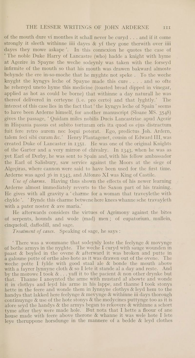 of the mouth dure vi monthes it schall never be curyd . . . and if it come strongly it sleeth withinne iili dayes &amp; yf they gone therwith over iiii dayes they mowe askape’. In this connexion he quotes the case of ‘The noble Duke Harry of Lancastre (who) hadde a knight with hyme at Agezire in Spayne the weche sodeynly was taken with the forseyd infirmite of the mouth so that his mouth was drawen bakward almoste behynde the ere in-so-moche that he myghte not speke . To the weche knyght the kyngys leche of Spayne made this cure... . and so ofte he rehersyd uneto hyme this medicine (toasted bread dipped in vinegar, applied as hot as could be borne) that withinne a day naturall he was thereof delivered in certeyne (i.e. pro certo) and that lyghtly.’ The interest of this case lies in the fact that ‘the kyngys leche of Spain’ seems to have been Arderne himself, for another manuscript (Sloane MS. 3548) gives the passage, “Quidam miles nobilis Ducis Lancastriae apud Agezir in Hispania passus est subito torturam oris ita quod os ejus distractum fuit fere retro aurem nec loqui poterat. Ego, predictus Joh. Ardern, talem feci sibi curam &amp;c.’ Henry Plantagenet, cousin of Edward III, was created Duke of Lancaster in 1351. He was one of the original Knights of the Garter and a very mirror. of chivalry. In 1343, when he was as yet Earl of Derby, he was sent to Spain and, with his fellow ambassador the Earl of Salisbury, saw service against the Moors at the siege of Algeciras, where cannon were said to have been used for the first time. Arderne was aged 36 in 1343, and Alfonzo XI was King of Castile. Use of charms. Having thus shown the effects of his newer learning Arderne almost immediately reverts to the Saxon part of his training. He gives with all gravity a ‘charme for a woman that traveylethe with chylde’. ‘Bynde this charme betwene here knees whanne sche travayleth with a pater noster &amp; ave maria.’ He afterwards considers the virtues of Agrimony against the bites of serpents, hounds and wode (mad) men; of eupatorium, mullein, cinquefoil, daffodill, and sage. Treatment of cases. Speaking of sage, he says : _ “There was a wommane that sodeynly loste the feelynge &amp; movynge of bothe armys in the nyghte. The weche I curyd with sauge wounden in paast &amp; boyled in the ovene &amp; afterward it was broken and putte in a galoune potte of erthe also hote as it was drawen out of the ovene. The weche potte I fylde with good staal ale &amp; bonde the mouth above with a fayrer lynnyne cloth &amp; so I lete it stande al a day and reste. And by the morowe I took &amp; ... yaff it to the pacient &amp; non other drynke but that. Thanne I anoynted the arme with mustard al abowte and wonde it in clothys and leyd his arme in his lappe, and thanne I took stonys hette in the feere and wonde them in lynnyne clothys &amp; leyd hem to the handys that lakked here feelynge &amp; mevynge &amp; withinne i days thorough continuynge &amp; use of the hote stonys &amp; the medycines puttynge too as it is afore seyd the handys &amp; the armys began to rekovere &amp; withinne a schort tyme after they were made hole. But nota that I hette a floour of ane house made with feere above therone &amp; whanne it was wele hote I lete leye theruppone horsdunge in the mannere of a bedde &amp; leyd clothes