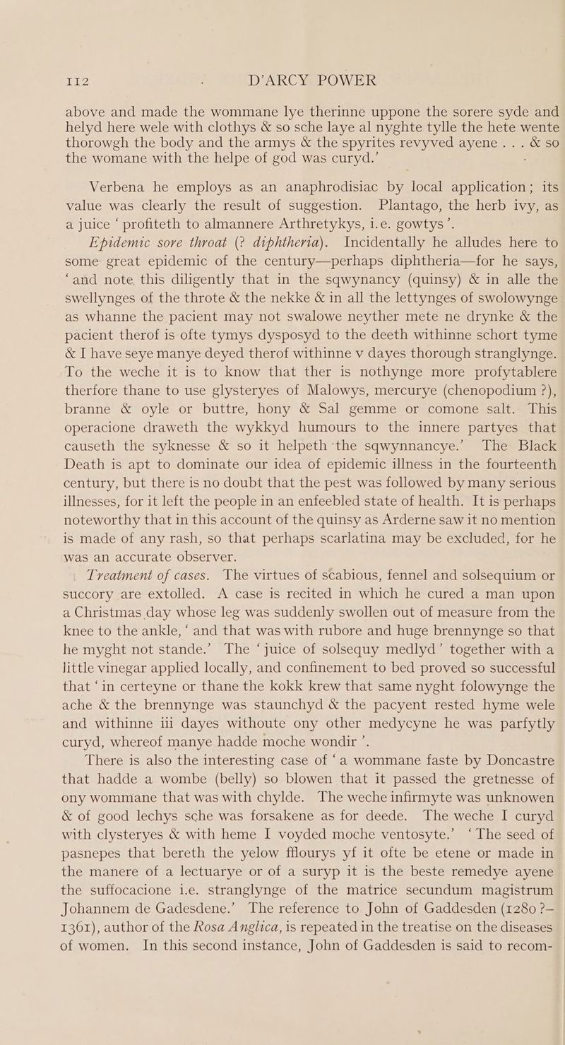 above and made the wommane lye therinne uppone the sorere syde and helyd here wele with clothys &amp; so sche laye al nyghte tylle the hete wente thorowgh the body and the armys &amp; the spyrites revyved ayene... &amp; so the womane with the helpe of god was curyd.’ Verbena he employs as an anaphrodisiac by local application ; its value was clearly the result of suggestion. Plantago, the herb ivy, as a juice ‘ profiteth to almannere Arthretykys, i.e. gowtys’. Epidemic sore throat (2 diphtheria). Incidentally he alludes here to some great epidemic of the century—perhaps diphtheria—for he says, ‘and note this diligently that in the sqwynancy (quinsy) &amp; in alle the swellynges of the throte &amp; the nekke &amp; in all the lettynges of swolowynge as whanne the pacient may not swalowe neyther mete ne drynke &amp; the pacient therof is ofte tymys dysposyd to the deeth withinne schort tyme &amp; I have seye manye deyed therof withinne v dayes thorough stranglynge. To the weche it is to know that ther is nothynge more profytablere therfore thane to use glysteryes of Malowys, mercurye (chenopodium ?), branne &amp; oyle or buttre, hony &amp; Sal gemme or comone salt. This operacione draweth the wykkyd humours to the innere partyes that causeth the syknesse &amp; so it helpeth ‘the sqwynnancye.’ The Black Death is apt to dominate our idea of epidemic illness in the fourteenth century, but there is no doubt that the pest was followed by many serious illnesses, for it left the people in an enfeebled state of health. It is perhaps noteworthy that in this account of the quinsy as Arderne saw it no mention is made of any rash, so that perhaps scarlatina may be excluded, for he was an accurate observer. Treatment of cases. The virtues of scabious, fennel and solsequium or succory are extolled. A case is recited in which he cured a man upon a Christmas day whose leg was suddenly swollen out of measure from the knee to the ankle, ‘ and that was with rubore and huge brennynge so that he myght not stande.’ The ‘juice of solsequy medlyd’ together with a little vinegar applied locally, and confinement to bed proved so successful that ‘in certeyne or thane the kokk krew that same nyght folowynge the ache &amp; the brennynge was staunchyd &amp; the pacyent rested hyme wele and withinne i dayes withoute ony other medycyne he was parfytly curyd, whereof manye hadde moche wondir ’. There is also the interesting case of “a wommane faste by Doncastre that hadde a wombe (belly) so blowen that it passed the gretnesse of ony wommane that was with chylde. The weche infirmyte was unknowen &amp; of good lechys sche was forsakene as for deede. The weche I curyd with clysteryes &amp; with heme I voyded moche ventosyte.’ ‘The seed of pasnepes that bereth the yelow fflourys yf it ofte be etene or made in the manere of a lectuarye or of a suryp it is the beste remedye ayene the suffocacione i.e. stranglynge of the matrice secundum magistrum Johannem de Gadesdene.’ The reference to John of Gaddesden (1280 ?— 1361), author of the Rosa Anglica, is repeated in the treatise on the diseases of women. In this second instance, John of Gaddesden is said to recom-