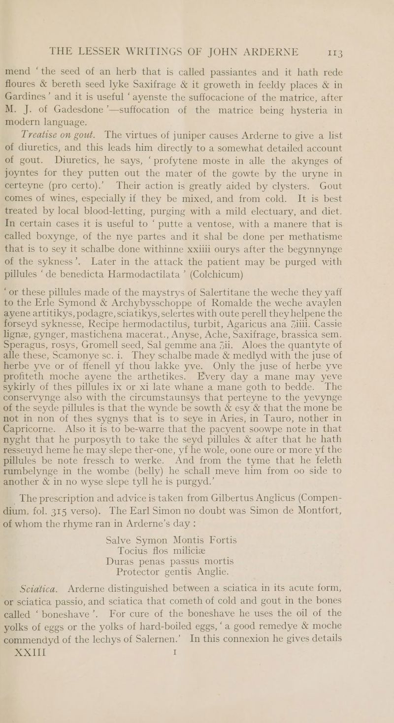 mend ‘the seed of an herb that is called passiantes and it hath rede floures & bereth seed lyke Saxifrage & it groweth in feeldy places & in Gardines ’ and it is useful ‘ayenste the suffocacione of the matrice, after M. J. of Gadesdone ’—suffocation of the matrice being hysteria in modern language. Treatise on gout. The virtues of juniper causes Arderne to give a list of diuretics, and this leads him directly to a somewhat detailed account of gout. Diuretics, he says, ‘profytene moste in alle the akynges of joyntes for they putten out the mater of the gowte by the uryne in certeyne (pro certo).’ Their action is greatly aided by clysters. Gout comes of wines, especially if they be mixed, and from cold. It is best treated by local blood-letting, purging with a mild electuary, and diet. In certain cases it is useful to ‘ putte a ventose, with a manere that is called boxynge, of the nye partes and it shal be done per methatisme that is to sey it schalbe done withinne xxiiii ourys after the begynnynge of the sykness’. Later in the attack the patient may be purged with pillules “de benedicta Harmodactilata ’ (Colchicum) ‘or these pillules made of the maystrys of Salertitane the weche they yaff to the Erle Symond & Archybysschoppe of Romalde the weche avaylen ayene artitikys, podagre, sciatikys, selertes with oute perell they helpene the ligne, gynger, mastichena macerat., Anyse, Ache, Saxifrage, brassica sem. Speragus, rosys, Gromell seed, Sal gemme ana Zii. Aloes the quantyte of alle these, Scamonye sc. i. They schalbe made & medlyd with the juse of herbe yve or of ffenell yf thou lakke yve. Only the juse of herbe yve profiteth moche ayene the arthetikes. Every day a mane may yeve sykirly of thes pillules ix or xi late whane a mane goth to bedde. The conservynge also with the circumstaunsys that perteyne to the yevynge of the seyde pillules is that the wynde be sowth & esy & that the mone be not in non of thes sygnys that is to seye in Aries, in Tauro, nother in Capricorne. Also it is to be-warre that the pacyent soowpe note in that nyght that he purposyth to take the seyd pillules & after that he hath resseuyd heme he may slepe ther-one, yf he wole, oone oure or more yf the pillules be note fressch to werke. And from the tyme that he feleth rumbelynge in the wombe (belly) he schall meve him from oo side to another & in no wyse slepe tyll he is purgyd.’ _ The prescription and advice is taken from Gilbertus Anglicus (Compen- dium, fol. 315 verso). The Earl Simon no doubt was Simon de Montfort, of whom the rhyme ran in Arderne’s day : Salve Symon Montis Fortis Tocius flos miliciz Duras penas passus mortis Protector gentis Anglie. Sciatica. Arderne distinguished between a sciatica in its acute form, or sciatica passio, and sciatica that cometh of cold and gout in the bones called ‘boneshave’. For cure of the boneshave he uses the oil of the yolks of eggs or the yolks of hard-boiled eggs, ‘a good remedye & moche commendyd of the lechys of Salernen.’ In this connexion he gives details XXIII I