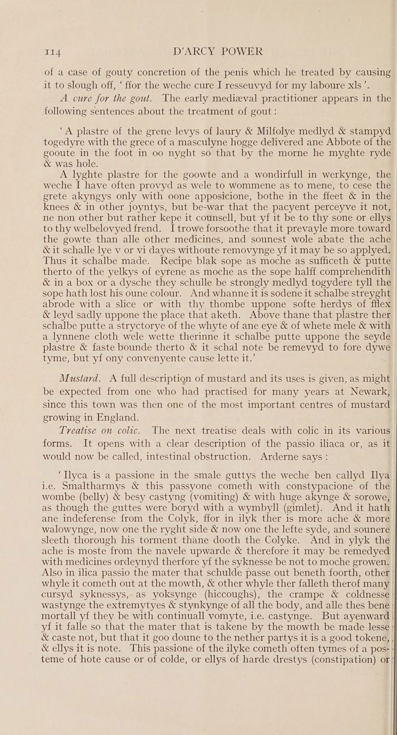 of a case of gouty concretion of the penis which he treated by causing it to slough off, “ ffor the weche cure I resseuvyd for my laboure xls’. A cure for the gout. The early medieval practitioner appears in the following sentences about the treatment of gout: ‘A plastre of the grene levys of laury & Milfolye medlyd & stampyd togedyre with the grece of a masculyne hogge delivered ane Abbote of the gooute in the foot in oo nyght so that by the morne he myghte ryde & was hole. A lyghte plastre for the goowte and a wondirfull in werkynge, the weche I have often provyd as wele to wommene as to mene, to cese the erete akyngys only with oone apposicione, bothe in the ffeet & in the knees & in other joyntys, but be-war that the pacyent perceyve it not, ne non other but rather kepe it counsell, but yf it be to thy sone or ellys to thy welbelovyed frend. Itrowe forsoothe that it prevayle more toward the gowte than alle other medicines, and sounest wole abate the ache & it schalle lye v or vi dayes withoute removynge yf it may be so applyed. Thus it schalbe made. Recipe blak sope as moche as sufficeth & putte therto of the yelkys of eyrene as moche as the sope halff comprehendith & in a box or a dysche they schulle be strongly medlyd togydere tyll the sope hath lost his oune colour. And whanne it is sodene it schalbe streyght abrode with a slice or with thy thombe uppone softe herdys of fflex & leyd sadly uppone the place that aketh. Above thane that plastre ther schalbe putte a stryctorye of the whyte of ane eye & of whete mele & with a lynnene cloth wele wette therinne it schalbe putte uppone the seyde plastre & faste bounde therto & it schal note be remevyd to fore dywe tyme, but yf ony convenyente cause lette it.’ Mustard. A full description of mustard and its uses is given, as might be expected from one who had practised for many years at Newark, — since this town was then one of the most important centres of mustard growing in England. Treatise on colic. TVhe next treatise deals with colic in its various forms. It opens with a clear description of the passio iliaca or, as it would now be called, intestinal obstruction. Arderne says : ‘Ilyca is a passione in the smale guttys the weche ben callyd Llya 1.e. Smaltharmys & this passyone cometh with constypacione of the wombe (belly) & besy castyng (vomiting) & with huge akynge & sorowe, as though the guttes were boryd with a wymbyll (gimlet). And it hath ane indeferense from the Colyk, ffor in ilyk ther is more ache & more walowynge, now one the ryght side & now one the lefte syde, and sounere sleeth thorough his torment thane dooth the Colyke. And in ylyk the ache is moste from the navele upwarde & therefore it may be remedyed with medicines ordeynyd therfore yf the syknesse be not to moche growen. Also in ilica passio the mater that schulde passe out beneth foorth, other’ whyle it cometh out at the mowth, & other whyle ther falleth therof many > cursyd syknessys, as yoksynge (hiccoughs), the crampe & coldnesse > wastynge the extremytyes & stynkynge of all the body, and alle thes bene » mortall yf they be with continuall vomyte, i.e. castynge. But ayenward. yf it falle so that the mater that is takene by the mowth be made lesse : & caste not, but that it goo doune to the nether partys it is a good tokene, , & ellys it is note. This passione of the ilyke cometh often tymes of a pos-- teme of hote cause or of colde, or ellys of harde drestys (constipation) or >