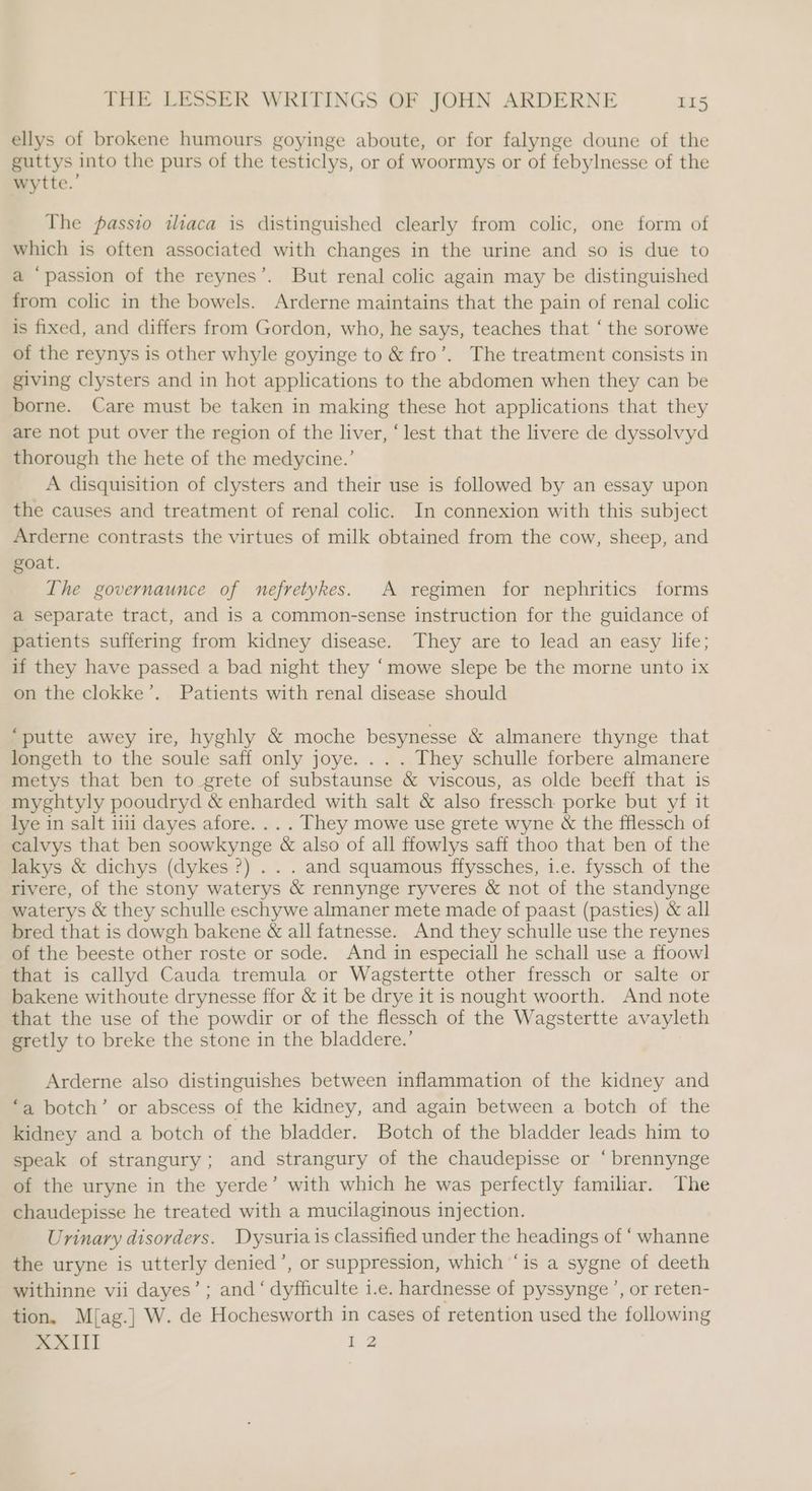 ellys of brokene humours goyinge aboute, or for falynge doune of the guttys into the purs of the testiclys, or of woormys or of febylnesse of the wytte.’ The pfassio iliaca is distinguished clearly from colic, one form of which is often associated with changes in the urine and so is due to a ‘passion of the reynes’. But renal colic again may be distinguished from colic in the bowels. Arderne maintains that the pain of renal colic is fixed, and differs from Gordon, who, he says, teaches that ‘ the sorowe of the reynys is other whyle goyinge to &amp; fro’. The treatment consists in giving clysters and in hot applications to the abdomen when they can be borne. Care must be taken in making these hot applications that they are not put over the region of the liver, ‘lest that the livere de dyssolvyd thorough the hete of the medycine.’ A disquisition of clysters and their use is followed by an essay upon the causes and treatment of renal colic. In connexion with this subject Arderne contrasts the virtues of milk obtained from the cow, sheep, and goat. The governaunce of nefretykes. A regimen for nephritics forms a separate tract, and is a common-sense instruction for the guidance of patients suffering from kidney disease. They are to lead an easy life; if they have passed a bad night they ‘mowe slepe be the morne unto 1x on the clokke’. Patients with renal disease should “putte awey ire, hyghly &amp; moche besynesse &amp; almanere thynge that longeth to the soule saff only joye. . . . They schulle forbere almanere metys that ben to _grete of substaunse &amp; viscous, as olde beeff that is myghtyly pooudryd &amp; enharded with salt &amp; also fressch porke but yf it lye in salt ii dayes afore. . . . They mowe use grete wyne &amp; the fflessch of calvys that ben soowkynge &amp; also of all ffowlys saff thoo that ben of the lakys &amp; dichys (dykes ?) . . . and squamous ffyssches, i.e. fyssch of the rivere, of the stony waterys &amp; rennynge ryveres &amp; not of the standynge waterys &amp; they schulle eschywe almaner mete made of paast (pasties) &amp; all bred that is dowgh bakene &amp; all fatnesse. And they schulle use the reynes of the beeste other roste or sode. And in especiall he schall use a ffoowl that is callyd Cauda tremula or Wagstertte other fressch or salte or bakene withoute drynesse ffor &amp; it be drye it is nought woorth. And note that the use of the powdir or of the flessch of the Wagstertte avayleth gretly to breke the stone in the bladdere.’ Arderne also distinguishes between inflammation of the kidney and “a botch’ or abscess of the kidney, and again between a botch of the kidney and a botch of the bladder. Botch of the bladder leads him to speak of strangury; and strangury of the chaudepisse or ‘ brennynge of the uryne in the yerde’ with which he was perfectly familiar. The chaudepisse he treated with a mucilaginous injection. Urinary disorders. Dysuria is classified under the headings of ‘ whanne the uryne is utterly denied’, or suppression, which ‘is a sygne of deeth withinne vii dayes’; and ‘ dyfficulte i.e. hardnesse of pyssynge’, or reten- tion. M{ag.] W. de Hochesworth in cases of retention used the following