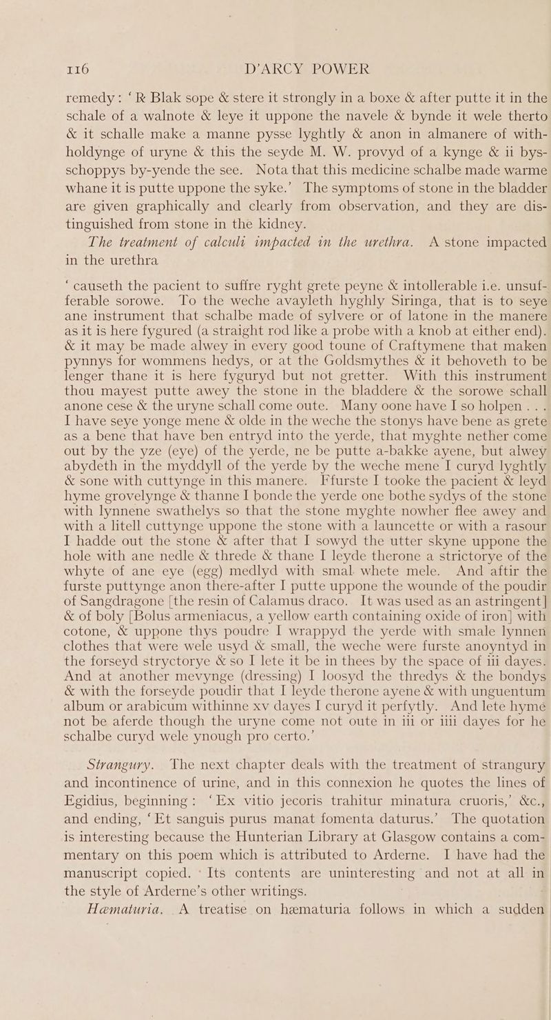 remedy: ‘Rk Blak sope &amp; stere it strongly in a boxe &amp; after putte it in the schale of a walnote &amp; leye it uppone the navele &amp; bynde it wele therto &amp; it schalle make a manne pysse lyghtly &amp; anon in almanere of with- holdynge of uryne &amp; this the seyde M. W. provyd of a kynge &amp; ii bys- schoppys by-yende the see. Nota that this medicine schalbe made warme whane it is putte uppone the syke.’ The symptoms of stone in the bladder are given graphically and clearly from observation, and they are dis- tinguished from stone in the kidney. The treatment of calcult wmpacted in the urethra. A stone impacted in the urethra ‘causeth the pacient to suffre ryght grete peyne &amp; intollerable 1.e. unsuf- ferable sorowe. To the weche avayleth hyghly Siringa, that is to seye ane instrument that schalbe made of sylvere or of latone in the manere as it is here fygured (a straight rod like a probe with a knob at either end). &amp; it may be made alwey in every good toune of Craftymene that maken pynnys for wommens hedys, or at the Goldsmythes &amp; it behoveth to be lenger thane it is here fyguryd but not gretter. With this instrument thou mayest putte awey the stone in the bladdere &amp; the sorowe schall anone cese &amp; the uryne schall come oute. Many oone have Iso holpen... I have seye yonge mene &amp; olde in the weche the stonys have bene as grete as a bene that have ben entryd into the yerde, that myghte nether come out by the yze (eye) of the yerde, ne be putte a-bakke ayene, but alwey abydeth in the myddyll of the yerde by the weche mene I curyd lyghtly &amp; sone with cuttynge in this manere. Ffurste I tooke the pacient &amp; leyd hyme grovelynge &amp; thanne I bonde the yerde one bothe sydys of the stone with lynnene swathelys so that the stone myghte nowher flee awey and with a litell cuttynge uppone the stone with a launcette or with a rasour I hadde out the stone &amp; after that I sowyd the utter skyne uppone the hole with ane nedle &amp; threde &amp; thane I leyde therone a strictorye of the whyte of ane eye (egg) medlyd with smal- whete mele. And aftir the furste puttynge anon there-after I putte uppone the wounde of the poudir of Sangdragone [the resin of Calamus draco. It was used as an astringent] &amp; of boly [Bolus armeniacus, a yellow earth containing oxide of iron} with cotone, &amp; uppone thys poudre I wrappyd the yerde with smale lynnen clothes that were wele usyd &amp; small, the weche were furste anoyntyd in the forseyd stryctorye &amp; so I lete it be in thees by the space of iii dayes. And at another mevynge (dressing) I loosyd the thredys &amp; the bondys &amp; with the forseyde poudir that I leyde therone ayene &amp; with unguentum album or arabicum withinne xv dayes I curyd it perfytly. And lete hyme not be aferde though the uryne come not oute in 111 or 111 dayes for he schalbe curyd wele ynough pro certo.’ Strangury. The next chapter deals with the treatment of strangury and incontinence of urine, and in this connexion he quotes the lines of FEgidius, beginning: ‘Ex vitio jecoris trahitur minatura cruoris,’ &amp;c., and ending, ‘Et sanguis purus manat fomenta daturus.’ The quotation is interesting because the Hunterian Library at Glasgow contains a com- mentary on this poem which is attributed to Arderne. I have had the manuscript copied. ‘Its contents are uninteresting and not at all in the style of Arderne’s other writings. | Hematuria. A treatise on hematuria follows in which a sudden