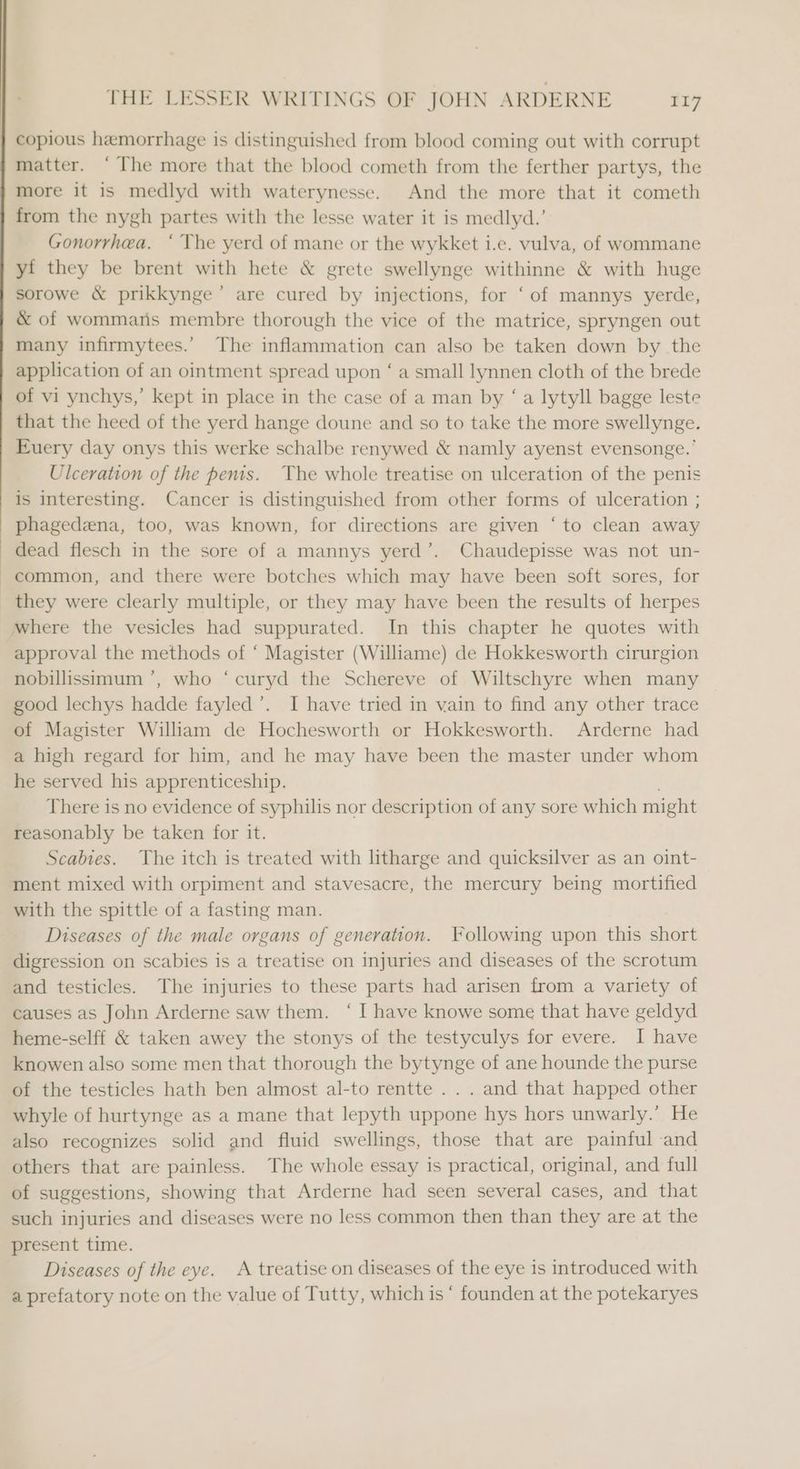 copious hemorrhage is distinguished from blood coming out with corrupt matter. ‘The more that the blood cometh from the ferther partys, the more it is medlyd with waterynesse. And the more that it cometh from the nygh partes with the lesse water it is medlyd.’ Gonorrhea. ‘ The yerd of mane or the wykket i.e. vulva, of wommane yi they be brent with hete & grete swellynge withinne & with huge sorowe & prikkynge’ are cured by injections, for ‘of mannys yerde, & of wommars membre thorough the vice of the matrice, spryngen out many infirmytees.’ The inflammation can also be taken down by the application of an ointment spread upon ‘ a small lynnen cloth of the brede of vi ynchys,’ kept in place in the case of a man by ‘a lytyll bagge leste that the heed of the yerd hange doune and so to take the more swellynge. Euery day onys this werke schalbe renywed & namly ayenst evensonge.’ Ulceration of the penis. The whole treatise on ulceration of the penis is interesting. Cancer is distinguished from other forms of ulceration ; phagedzena, too, was known, for directions are given ‘to clean away dead flesch in the sore of a mannys yerd’. Chaudepisse was not un- common, and there were botches which may have been soft sores, for _ they were clearly multiple, or they may have been the results of herpes where the vesicles had suppurated. In this chapter he quotes with approval the methods of ‘ Magister (Williame) de Hokkesworth cirurgion nobillissimum ’, who ‘curyd the Schereve of Wiltschyre when many good lechys hadde fayled’. I have tried in yain to find any other trace of Magister William de Hochesworth or Hokkesworth. Arderne had a high regard for him, and he may have been the master under whom he served his apprenticeship. There is no evidence of syphilis nor description of any sore which might reasonably be taken for it. Scabies. The itch is treated with litharge and quicksilver as an oint- ment mixed with orpiment and stavesacre, the mercury being mortified with the spittle of a fasting man. Diseases of the male organs of generation. Following upon this short digression on scabies is a treatise on injuries and diseases of the scrotum and testicles. The injuries to these parts had arisen from a variety of causes as John Arderne saw them. ‘ I have knowe some that have geldyd heme-selff & taken awey the stonys of the testyculys for evere. I have knowen also some men that thorough the bytynge of ane hounde the purse of the testicles hath ben almost al-to rentte ... and that happed other whyle of hurtynge as a mane that lepyth uppone hys hors unwarly.’ He also recognizes solid and fluid swellings, those that are painful and others that are painless. The whole essay is practical, original, and full of suggestions, showing that Arderne had seen several cases, and that such injuries and diseases were no less common then than they are at the present time. Diseases of the eye. A treatise on diseases of the eye is introduced with a prefatory note on the value of Tutty, which is ‘ founden at the potekaryes