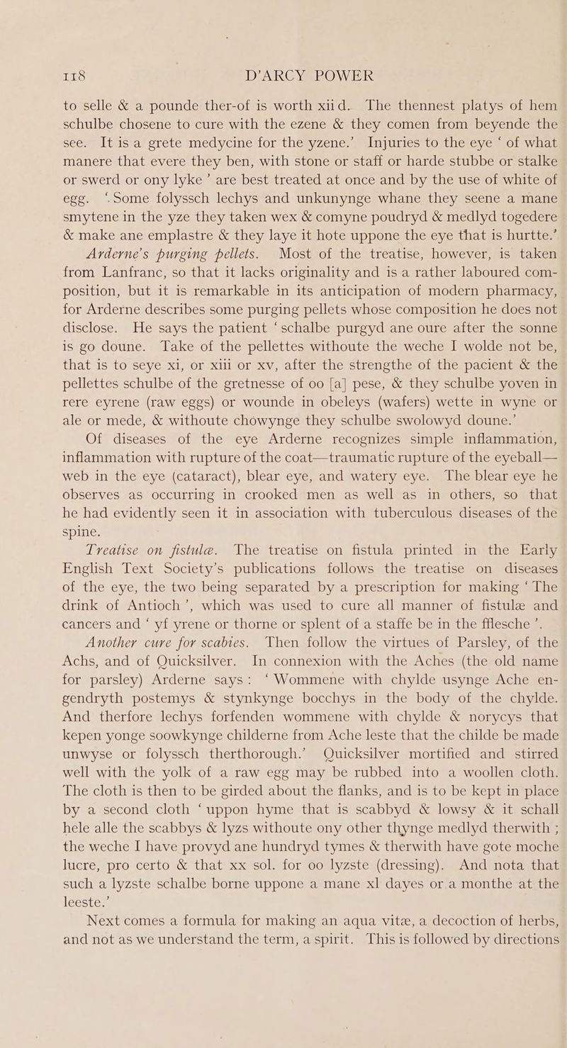 to selle &amp; a pounde ther-of is worth xid. The thennest platys of hem schulbe chosene to cure with the ezene &amp; they comen from beyende the see. It is a grete medycine for the yzene.’ Injuries to the eye ‘ of what manere that evere they ben, with stone or staff or harde stubbe or stalke or swerd or ony lyke’ are best treated at once and by the use of white of egg. ‘Some folyssch lechys and unkunynge whane they seene a mane smytene in the yze they taken wex &amp; comyne poudryd &amp; medlyd togedere &amp; make ane emplastre &amp; they laye it hote uppone the eye that is hurtte.’ Arderne’s purging pellets. Most of the treatise, however, is taken from Lanfranc, so that it lacks originality and is a rather laboured com- position, but it is remarkable in its anticipation of modern pharmacy, for Arderne describes some purging pellets whose composition he does not disclose. He says the patient “schalbe purgyd ane oure after the sonne is go doune. Take of the pellettes withoute the weche I wolde not be, that.is to seye x1, or xii or xv, after the strengthe of the pacient &amp; the pellettes schulbe of the gretnesse of 00 [a] pese, &amp; they schulbe yoven in rere eyrene (raw eggs) or wounde in obeleys (wafers) wette in wyne or ale or mede, &amp; withoute chowynge they schulbe swolowyd doune.’ Of diseases of the eye Arderne recognizes simple inflammation, inflammation with rupture of the coat—traumatic rupture of the eyeball— web in the eye (cataract), blear eye, and watery eye. The blear eye he observes as occurring in crooked men as well as in others, so that he had evidently seen it in association with tuberculous diseases of the spine. Treatise on fistule. The treatise on fistula printed in the Early English Text Society’s publications follows the treatise on diseases of the eye, the two being separated by a prescription for making ‘ The drink of Antioch’, which was used to cure all manner of fistule and cancers and “ yf yrene or thorne or splent of a staffe be in the fflesche ’. Another cure for scabies. Then follow the virtues of Parsley, of the Achs, and of Quicksilver. In connexion with the Aches (the old name for parsley) Arderne says: ‘Wommene with chylde usynge Ache en- gendryth postemys &amp; stynkynge bocchys in the body of the chylde. And therfore lechys forfenden wommene with chylde &amp; norycys that kepen yonge soowkynge childerne from Ache leste that the childe be made unwyse or folyssch therthorough.’ Quicksilver mortified and _ stirred well with the yolk of a raw egg may be rubbed into a woollen cloth. The cloth is then to be girded about the flanks, and is to be kept in place by a second cloth ‘uppon hyme that is scabbyd &amp; lowsy &amp; it schall hele alle the scabbys &amp; lyzs withoute ony other thynge medlyd therwith ; the weche I have provyd ane hundryd tymes &amp; therwith have gote moche lucre, pro certo &amp; that xx sol. for oo lyzste (dressing). And nota that such a lyzste schalbe borne uppone a mane xl dayes or a monthe at the lecstes, Next comes a formula for making an aqua vite, a decoction of herbs, and not as we understand the term, a spirit. This is followed by directions