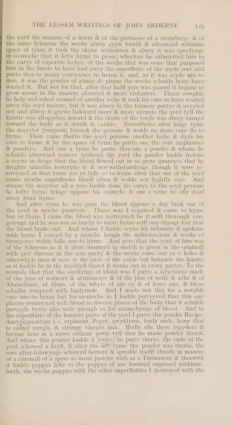 the yerd the manere of a werte &amp; of the gretnesse of a strawberye &amp; of the same lyknesse the weche alwey gryw foorth &amp; afterward withinne space of tyme it took the skyne withowten &amp; alwey it was spredynge in-so-moche that it lette hyme to pysse, wherfore he submytted him to the curys of expertte leches, of the weche ther was oone that purposed him in the furste to have had awey the superfluite of the seyde sore and putte ther-to many corrosynes to freten it, and, as it was seyde une-to mee, it was the pouder of alume de plume the weche schulde beste have wasted it. But not for that, after that halff yere was passed it begane to grow ayene in the manere aforseyd &amp; more violentere. Thane sowghte he help and asked counsel of another leche &amp; took his cure to have wasted awey the seyd matere, but it was alwey in the formere partye &amp; avayled not and alwey it grywe bakward more &amp; more ayenste the yerd tyll the knotte was altogydere inward &amp; the skyne of the yerde was alwey turnyd toward the body as it dooth in cankre. Nevertheles after longe tyme the mayster (Surgeon) forsook the persone &amp; wolde no more cure do to hyme. Then came therto the seyd persone another leche &amp; dyde his cure to hyme &amp; by the space of tyme he putte one the sore emplastres &amp; poudrys. And one a tyme he putte ther-one a poudre &amp; whane he schulde afterward remeve (redress) the yerd the pouder hadde fretene a veyne so deepe that the blood flowed out in so grete quantyte that he myghte unnethe restreyne it &amp; not-withstandynge though it were re- streyned at that tyme yet yt fylle so to hyme after that out of the yerd ranne moche superfluous blood often &amp; wolde not lyghtly cese. And whane the mayster all a yere hadde done his curys to the seyd persone he leffte hyme lyinge uppone his coowche &amp; one a tyme he efly staal awey from hyme. And after tyme he was gone the blood uppone_a day brak out of the yerd in moche quantyte. Thane was I required &amp; came to hyme but er thane I came the blood was restreyned be it-selff thorough con- gelynge and he was not so hardy to meve hyme-selff ony-thynge lest that the blood brake out. And whane I hadde seyne his infirmite &amp; spokene with hyme I assayd by a monthe hough the ministracione &amp; werke of Sirurgerye wolde falle une-to hyme. And note that the yerd of him was of the lyknesse as it is afore foormyd (a sketch is given in the original) with gret duresse in the sore party &amp; the uryne came out at v holes &amp; otherwhyle moo &amp; note in the ende of the yerde but behynde the knotte as it hadde be in the myddyll therof it wente out in every partye. To the wounde ther that the swellynge of blood was I putte a stryctorye made of the juse of walwort &amp; arthemesye &amp; of the juse of netle &amp; ache &amp; of Absinthium, of Alum, of the whyte of ane ey &amp; of hony ana, &amp; these schulbe tempryd with barlymele. And I made not this for a notable cure une-to hyme but for-as-moche as I hadde perceyved that this em~ plastre restreyned wele blood in diverse places of the body that it schulde prevayle hyme also wele ynough as for staunchynge of blood. And to the superfluite of the formere parte of the yerd I putte this pouder Recipe, Aurypigmentum i.e. orpiment, Peper, qwyklyme, barly mele, hony that is callyd rawgh, &amp; stronge vinegre ana. Medle alle these togydere &amp; brenne hem in a nywe erthene potte tyll ther be made pouder therof. And whane this pouder hadde ii [twice] be putte therto, the ende of the yerd schewed a lityll, &amp; after the ii¢e tyme the pouder was therto, the sore after-folowynge schewyd bettere &amp; spredde itselff abrode in manere of a coronall of a spere as mene justene with at a Turnement &amp; therwith it hadde pappys lyke to the pappys of ane hoownd engrosed withinne- forth, the weche pappys with the other superfluities I destroyed with the