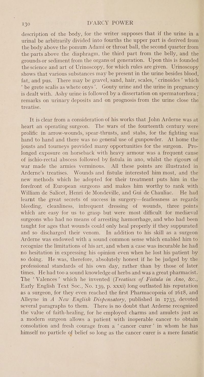 description of the body, for the writer supposes that if the urine in a urinal be arbitrarily divided into fourths the upper part is derived from the body above the pomum Adami or throat ball, the second quarter from the parts above the diaphragm, the third part from the belly, and the grounds or sediment from the organs of generation. Upon this is founded the science and art of Urinoscopy, for which rules are given. Urinoscopy shows that various substances may be present in the urine besides blood, fat, and pus. There may be gravel, sand, hair, scales, * crinoides ’ which ‘be grete scalis as whete onys’. Gouty urine and the urine in pregnancy is dealt with. Ashy urine is followed by a dissertation on spermatorrheea ; remarks on urinary deposits and on prognosis from the urine close the treatise. It is clear from a consideration of his works that John Arderne was at heart an operating surgeon. The wars of the fourteenth century were prolific in arrow-wounds, spear-thrusts, and stabs, for the fighting was hand to hand and there was no general use of gunpowder. At home the jousts and tourneys provided many opportunities for the surgeon. Pro- longed exposure on horseback with heavy armour was a frequent cause of ischio-rectal abscess followed by fistula in ano, whilst the rigours of war made the armies verminous. All these points are illustrated in Arderne’s treatises. Wounds and fistule interested him most, and the new methods which he adopted for their treatment puts him in the forefront of European surgeons and makes him worthy to rank with William de Salicet, Henri de Mondeville, and Gui de Chauliac. He had learnt the great secrets of success in surgery—fearlessness as regards bleeding, cleanliness, infrequent dressing of wounds, three points which are easy for us to grasp but were most difficult for medieval surgeons who had no means of arresting hemorrhage, and who had been taught for ages that wounds could only heal properly if they suppurated and so discharged their venom. In addition to his skill as a surgeon Arderne was endowed with a sound common sense which enabled him to recognize the limitations of his art, and when a case was incurable he had no hesitation in expressing his opinion even when he lost his patient by so doing. He was, therefore, absolutely honest if he be judged by the professional standards of his own day, rather than by those of later times. He had too a sound knowledge of herbs and was a great pharmacist. The ‘ Valences’ which he invented (Treatises of Fistula in Ano, &amp;c., Early English Text Soc., No. 139, p. xxxi) long outlasted his reputation as a surgeon, for they even reached the first Pharmacopceia of 1618, and Alleyne in A New English Disfensatory, published in 1733, devoted several paragraphs to them. There is no doubt that Arderne recognized the value of faith-healing, for he employed charms and amulets just as a modern surgeon allows a patient with inoperable cancer to obtain consolation and fresh courage from a ‘ cancer curer’ in whom he has himself no particle of belief so long as the cancer curer is a mere fanatic