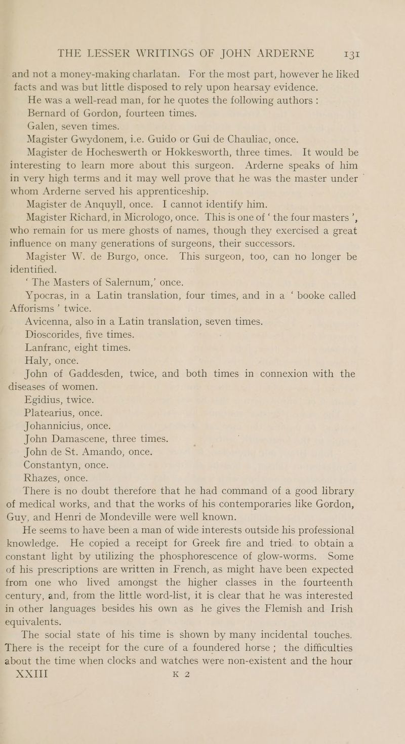 and not a money-making charlatan. For the most part, however he liked facts and was but little disposed to rely upon hearsay evidence. He was a well-read man, for he quotes the following authors : Bernard of Gordon, fourteen times. Galen, seven times. Magister Gwydonem, i.e. Guido or Gui de Chauliac, once. Magister de Hocheswerth or Hokkesworth, three times. It would be interesting to learn more about this surgeon. Arderne speaks of him in very high terms and it may well prove that he was the master under ~ whom Arderne served his apprenticeship. Magister de Anquyll, once. I cannot identify him. Magister Richard, in Micrologo, once. This is one of ‘ the four masters ’, who remain for us mere ghosts of names, though they exercised a great influence on many generations of surgeons, their successors. Magister W. de Burgo, once. This surgeon, too, can no longer be identified. “The Masters of Salernum,’ once. Ypocras, in a Latin translation, four times, and in a ‘ booke called Afforisms ’ twice. Avicenna, also in a Latin translation, seven times. Dioscorides, five times. Lanfranc, eight times. Haly, once. John of Gaddesden, twice, and both times in connexion with the diseases of women. Egidius, twice. Platearius, once. Johannicius, once. John Damascene, three times. John de St. Amando, once. Constantyn, once. Rhazes, once. There is no doubt therefore that he had command of a good library of medical works, and that the works of his contemporaries like Gordon, Guy, and Henri de Mondeville were well known. He seems to have been a man of wide interests outside his professional knowledge. He copied a receipt for Greek fire and tried to obtain a constant light by utilizing the phosphorescence of glow-worms. Some of his prescriptions are written in French, as might have been expected from one who lived amongst the higher classes in the fourteenth century, and, from the little word-list, it is clear that he was interested in other languages besides his own as he gives the Flemish and Irish equivalents. The social state of his time is shown by many incidental touches. There is the receipt for the cure of a foundered horse; the difficulties about the time when clocks and watches were non-existent and the hour