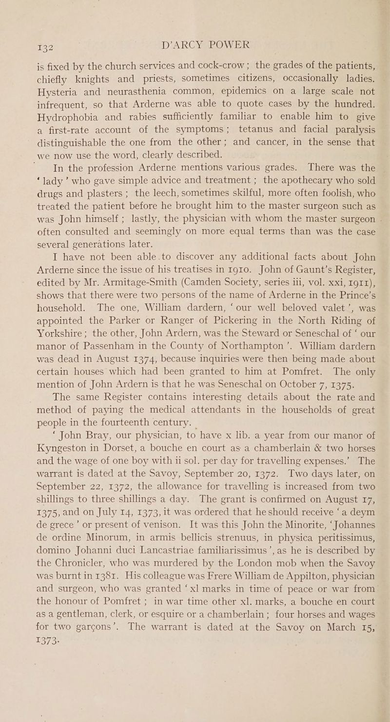 is fixed by the church services and cock-crow ; the grades of the patients, chiefly knights and priests, sometimes citizens, occasionally ladies. Hysteria and neurasthenia common, epidemics on a large scale not infrequent, so that Arderne was able to quote cases by the hundred. Hydrophobia and rabies sufficiently familiar to enable him to give a first-rate account of the symptoms; tetanus and facial paralysis distinguishable the one from the other; and cancer, in the sense that we now use the word, clearly described. ' In the profession Arderne mentions various grades. There was the — ‘lady ’ who gave simple advice and treatment ; the apothecary who sold drugs and plasters ; the leech, sometimes skilful, more often foolish, who treated the patient before he brought him to the master surgeon such as was John himself; lastly, the physician with whom the master surgeon . often consulted and seemingly on more equal terms than was the case several generations later. I have not been able.to discover any additional facts about John Arderne since the issue of his treatises in 1910. John of Gaunt’s Register, edited by Mr. Armitage-Smith (Camden Society, series iii, vol. xxi, IgII), shows that there were two persons of the name of Arderne in the Prince’s household. The one, William dardern, ‘our well beloved valet’, was appointed the Parker or Ranger of Pickering in the North Riding of Yorkshire; the other, John Ardern, was the Steward or Seneschal of ‘ our manor of Passenham in the County of Northampton’. William dardern was dead in August 1374, because inquiries were then being made about certain houses which had been granted to him at Pomfret. The only mention of John Ardern is that he was Seneschal on October 7, 1375. | The same Register contains interesting details about the rate and method of paying the medical attendants in the households of great people in the fourteenth century. | ‘ John Bray, our physician, to have x lib. a year from our manor of Kyngeston in Dorset, a bouche en court as a chamberlain & two horses and the wage of one boy with ii sol. per day for travelling expenses.’ The warrant is dated at the Savoy, September 20, 1372. Two days later, on September 22, 1372, the allowance for travelling is increased from two shillings to three shillings a day. The grant is confirmed on August 17, 1375, and on July 14, 1373, it was ordered that he should receive ‘a deym de grece’ or present of venison. It was this John the Minorite, ‘Johannes de ordine Minorum, in armis bellicis strenuus, in physica peritissimus, domino Johanni duci Lancastriae familiarissimus’, as he is described by the Chronicler, who was murdered by the London mob when the Savoy was burnt in 1381. His colleague was Frere William de Appilton, physician and surgeon, who was granted ‘xl marks in time of peace or war from: the honour of Pomfret ; in war time other xl. marks, a bouche en court as a gentleman, clerk, or esquire or a chamberlain ; four horses and wages for two garcons’. The warrant is dated at the Savoy on March 15, 1373:
