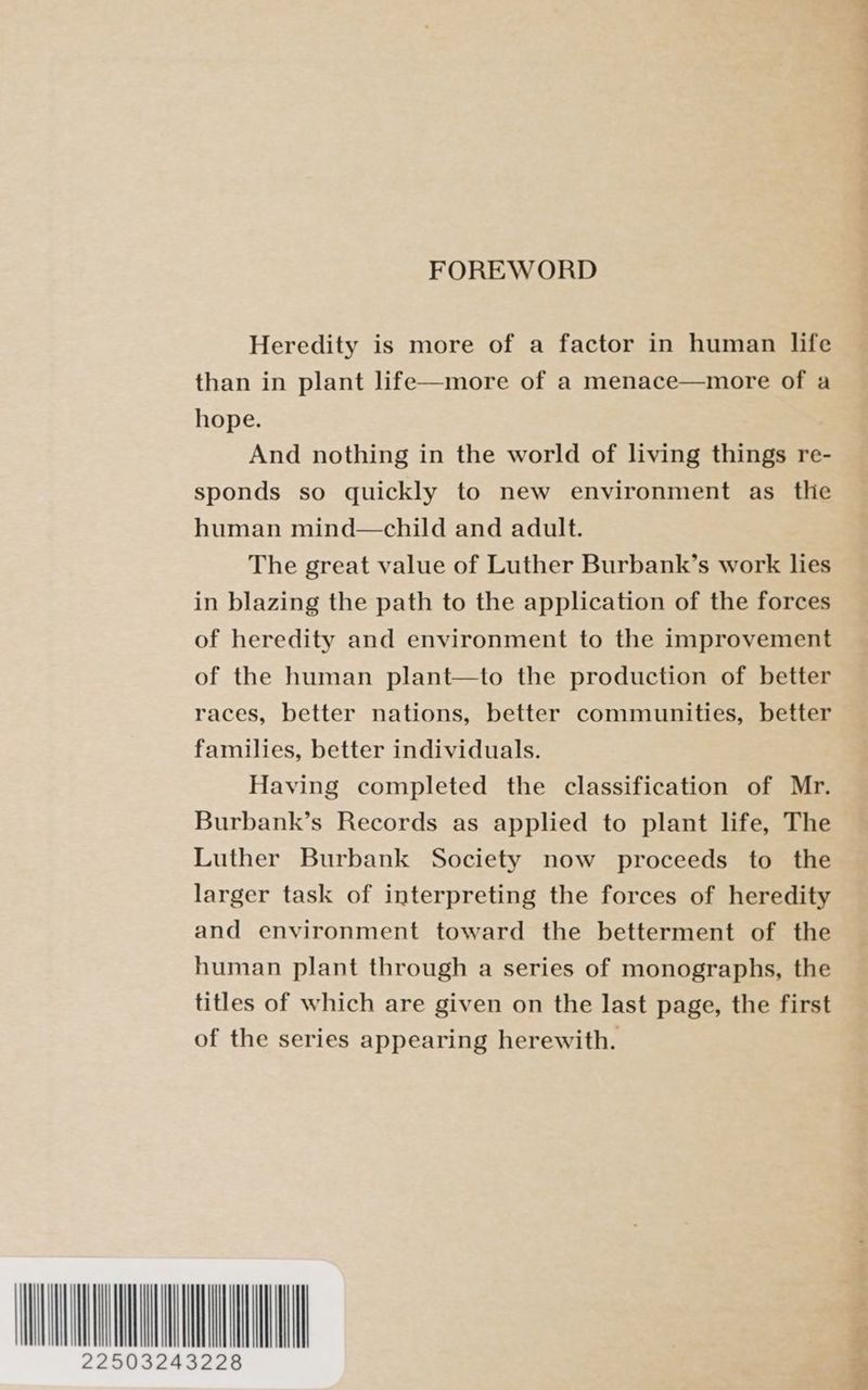 tI FOREWORD Heredity is more of a factor in human life than in plant life—more of a menace—more of a hope. And nothing in the world of living things re- sponds so quickly to new environment as the human mind—child and adult. The great value of Luther Burbank’s work lies in blazing the path to the application of the forces of heredity and environment to the improvement of the human plant—to the production of better races, better nations, better communities, better families, better individuals. Having completed the classification of Mr. Burbank’s Records as applied to plant life, The Luther Burbank Society now proceeds to the larger task of interpreting the forces of heredity and environment toward the betterment of the human plant through a series of monographs, the titles of which are given on the last page, the first of the series appearing herewith. UL a: yy