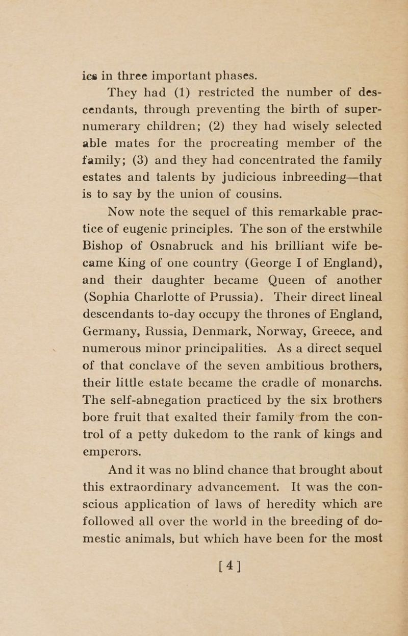 ies in three important phases. They had (1) restricted the number of des- cendants, through preventing the birth of super- numerary children; (2) they had wisely selected able mates for the procreating member of the family; (3) and they had concentrated the family estates and talents by judicious inbreeding—that is to say by the union of cousins. Now note the sequel of this remarkable prac- tice of eugenic principles. The son of the erstwhile Bishop of Osnabruck and his brilliant wife be- came King of one country (George I of England), and their daughter became Queen of another (Sophia Charlotte of Prussia). Their direct lineal descendants to-day occupy the thrones of England, Germany, Russia, Denmark, Norway, Greece, and numerous minor principalities. As a direct sequel of that conclave of the seven ambitious brothers, their little estate became the cradle of monarchs. The self-abnegation practiced by the six brothers bore fruit that exalted their family from the con- trol of a petty dukedom to the rank of kings and emperors. And it was no blind chance that brought about this extraordinary advancement. It was the con- scious application of laws of heredity which are followed all over the world in the breeding of do- mestic animals, but which have been for the most [4]