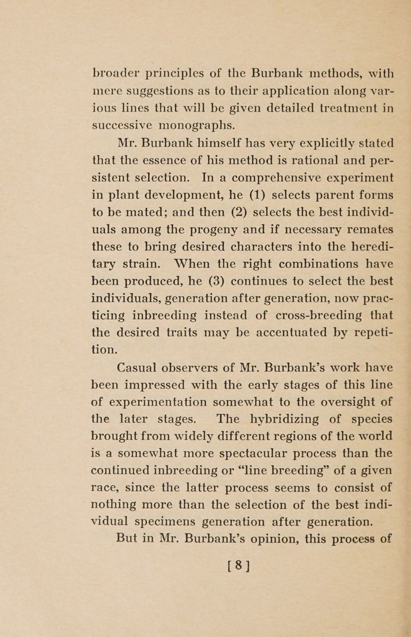 broader principles of the Burbank methods, with mere suggestions as to their application along var- ious lines that will be given detailed treatment in successive monographs. Mr. Burbank himself has very explicitly stated that the essence of his method is rational and per- sistent selection. In a comprehensive experiment in plant development, he (1) selects parent forms to be mated; and then (2) selects the best individ- uals among the progeny and if necessary remates these to bring desired characters into the heredi- tary strain. When the right combinations have been produced, he (3) continues to select the best individuals, generation after generation, now prac- ticing inbreeding instead of cross-breeding that the desired traits may be accentuated by repeti- tion. Casual observers of Mr. Burbank’s work have been impressed with the early stages of this line of experimentation somewhat to the oversight of the later stages. The hybridizing of species brought from widely different regions of the world is a somewhat more spectacular process than the continued inbreeding or “line breeding” of a given race, since the latter process seems to consist of nothing more than the selection of the best indi- vidual specimens generation after generation. But in Mr. Burbank’s opinion, this process of [8]